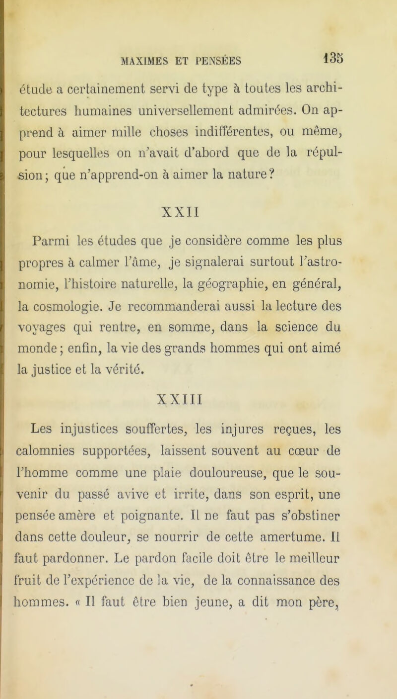 étude a certainement servi de type à toutes les archi- tectures humaines universellement admirées. On ap- prend à aimer mille choses indifférentes, ou même, pour lesquelles on n'avait d'abord que de la répul- sion; que n'apprend-on à aimer la nature? XXII Parmi les études que je considère comme les plus propres à calmer l'ûme, je signalerai surtout l'astro- nomie, l'histoire naturelle, la géographie, en général, la cosmologie. Je recommanderai aussi la lecture des voyages qui rentre, en somme, dans la science du monde ; enfin, la vie des grands hommes qui ont aimé la justice et la vérité. XXIII Les injustices souffertes, les injures reçues, les calomnies supportées, laissent souvent au cœur de l'homme comme une plaie douloureuse, que le sou- venir du passé avive et irrite, dans son esprit, une pensée amère et poignante. Il ne faut pas s'obstiner dans cette douleur^ se nourrir de cette amertume. Il faut pardonner. Le pardon facile doit être le meilleur fruit de l'expérience de la vie, de la connaissance des hommes. « Il faut être bien jeune, a dit mon père.