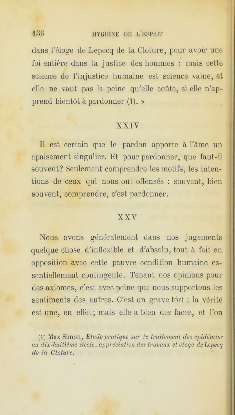 13(» IIYGIÈM;; DE l'ESPIUT dans réloge de Lepccq de la Clôture, pour avoir une foi entière dans la jusiicc des hommes : mais cette science de l'injustice humaine est science vaine, et elle ne vaut pas la peine qu'elle coûte, si elle n'ap- prend bientôt à pardonner (I). » XXIV Il est certain que le pardon apporte à l'âme un apaisement singulier. Et pour pardonner, que faut-il souvent? Seulement comprendre les motifs, les inten- tions de ceux qui nous ont oflensés : souvent, bien souvent, comprendre, c'est pardonner. XXV Nous avons généralement dans nos jugements quelque chose d'inflexible et d'absolu, tout à fait en opposition avec cette pauvre condition humaine es- sentiellement contingente. Tenant nos opinions pour des axiomes, c'est avec peine que nous supportons les sentiments des autres. C'est un grave tort : la vérité est une, en effet; mais elle a bien des faces, et l'on (1) Max Simon, Etude pratique sur le traitement des épidémies au dix-huitième siècle, appréciation des travaux et éloge de Lepecq de la Clôture.