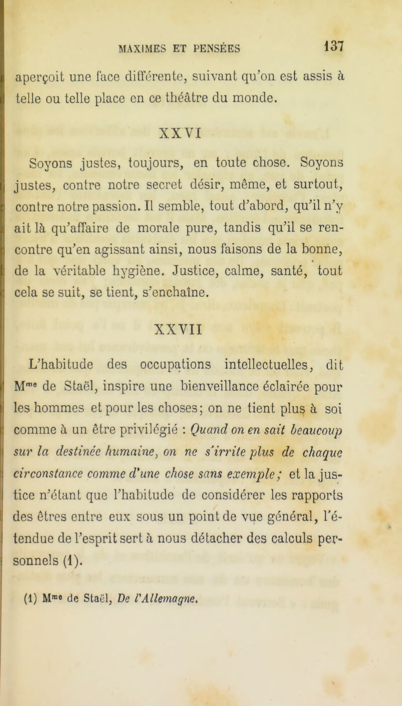 aperçoit une face différente, suivant qu'on est assis à telle ou telle place en ce théâtre du monde. XXVI Soyons justes, toujours, en toute chose. Soyons justes, contre notre secret désir, même, et surtout, contre notre passion. Il semble, tout d'abord, qu'il n'y ait là qu'affaire de morale pure, tandis qu'il se ren- contre qu'en agissant ainsi, nous faisons de la bonne, de la véritable hygiène. Justice, calme, santé, tout cela se suit, se tient, s'enchaîne. XXVII L'habitude des occupations intellectuelles, dit M« de Staël, inspire une bienveillance éclairée pour les hommes et pour les choses; on ne tient plus à soi comme à un être privilégié : Quand on en sait beaucoup sur la destinée humaine, on ne s'irrite plus de chaque circonstance comme d'une chose sans exemple; et la jus- tice n'étant que l'habitude de considérer les rapports des êtres entre eux sous un point de vue général, l'é- tendue de l'esprit sert à nous détacher des calculs per- sonnels (1). (1) M»» de Staël, De rAllemagne.