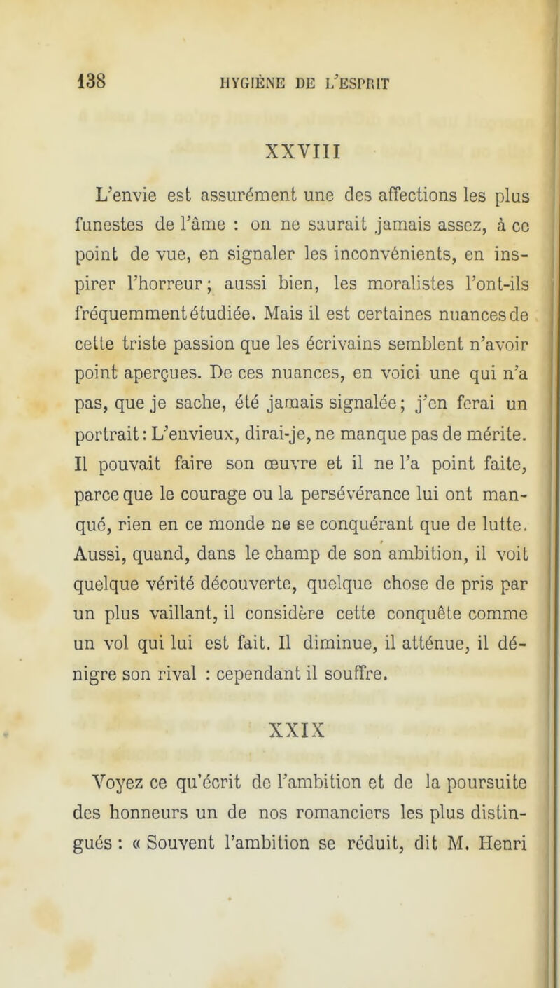 XXVIII L'envie est assurément une des affections les plus funestes de Tâme : on ne saurait jamais assez, à ce point de vue, en signaler les inconvénients, en ins- pirer l'horreur; aussi bien, les moralistes l'ont-ils fréquemment étudiée. Mais il est certaines nuances de cette triste passion que les écrivains semblent n'avoir point aperçues. De ces nuances, en voici une qui n'a pas, que je sache, été jamais signalée ; j'en ferai un portrait : L'envieux, dirai-je, ne manque pas de mérite. Il pouvait faire son œuvre et il ne l'a point faite, parce que le courage ou la persévérance lui ont man- qué, rien en ce monde ne se conquérant que de lutte. Aussi, quand, dans le champ de son ambition, il voit quelque vérité découverte, quelque chose de pris par un plus vaillant, il considère cette conquête comme un vol qui lui est fait. Il diminue, il atténue, il dé- nigre son rival : cependant il souffre. XXIX Voyez ce qu'écrit de l'ambition et de la poursuite des honneurs un de nos romanciers les plus distin- gués : « Souvent l'ambition se réduit, dit M. Henri