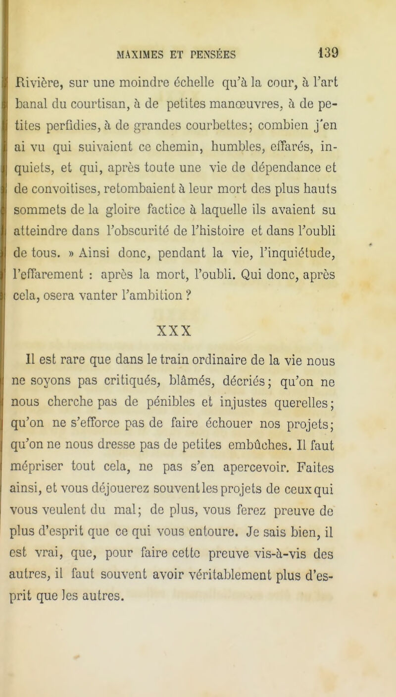 Rivière, sur une moindre échelle qu'à la cour, à l'art banal du courtisan, à de petites manœuvres, à de pe- tites perfidies, à de grandes courbettes; combien j'en ai vu qui suivaient ce chemin, humbles, effarés, in- quiets, et qui, après toute une vie de dépendance et de convoitises, retombaient à leur mort des plus hauts sommets de la gloire factice à laquelle ils avaient su atteindre dans l'obscurité de l'histoire et dans l'oubli de tous. » Ainsi donc, pendant la vie, l'inquiétude, l'efTarement : après la mort, l'oubli. Qui donc, après cela, osera vanter l'ambition ? XXX 11 est rare que dans le train ordinaire de la vie nous ne soyons pas critiqués, blâmés, décriés ; qu'on ne nous cherche pas de pénibles et injustes querelles ; qu'on ne s'efTorce pas de faire échouer nos projets ; qu'on ne nous dresse pas de petites embûches. Il faut mépriser tout cela, ne pas s'en apercevoir. Faites ainsi, et vous déjouerez souvent les projets de ceux qui vous veulent du mal; de plus, vous ferez preuve de plus d'esprit que ce qui vous entoure. Je sais bien, il est vrai, que, pour faire cette preuve vis-à-vis des autres, il faut souvent avoir véritablement plus d'es- prit que les autres.