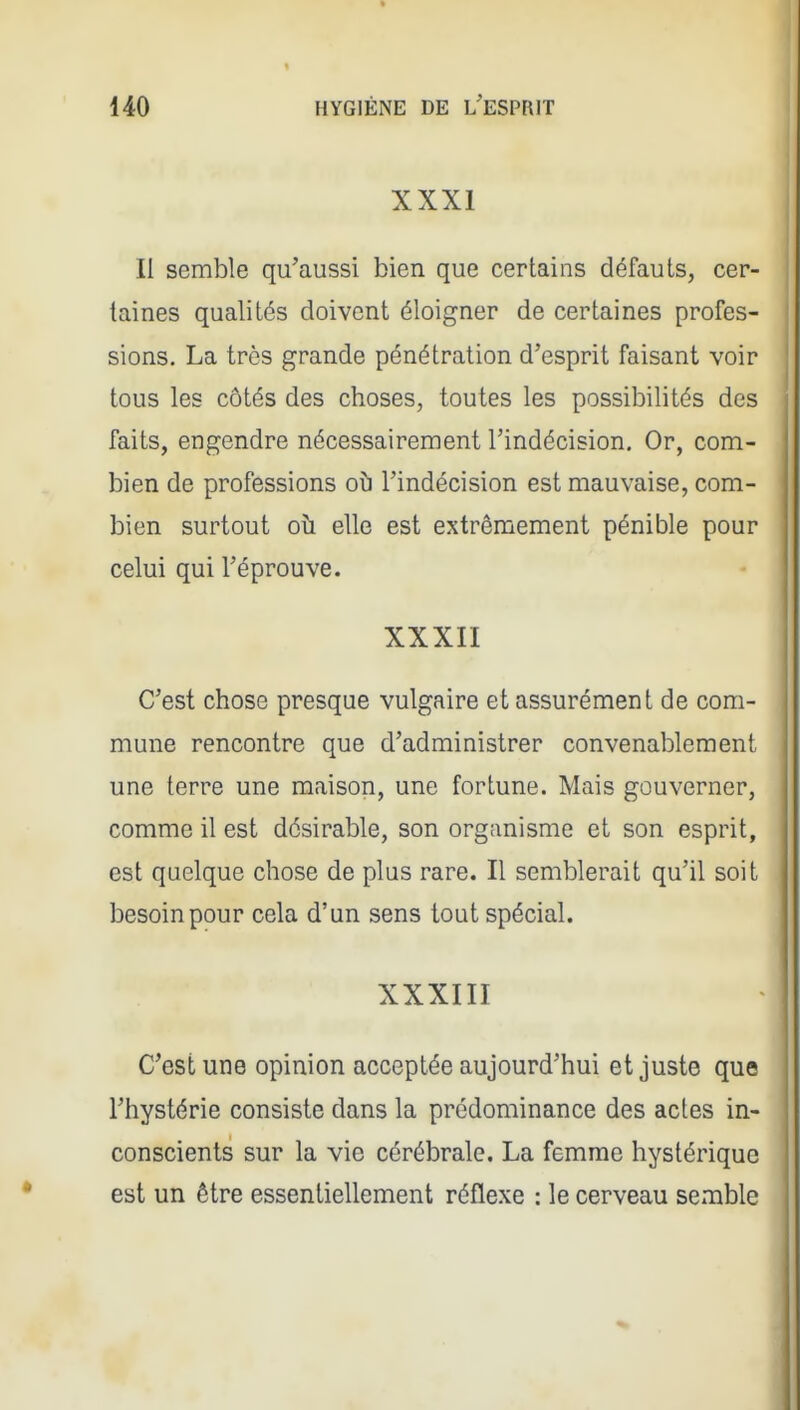XXXI II semble qu'aussi bien que certains défauts, cer- taines qualités doivent éloigner de certaines profes- sions. La très grande pénétration d'esprit faisant voir tous les côtés des choses, toutes les possibilités des faits, engendre nécessairement l'indécision. Or, com- bien de professions oî) l'indécision est mauvaise, com- bien surtout oh elle est extrêmement pénible pour celui qui l'éprouve. XXXII C'est chose presque vulgaire et assurément de com- mune rencontre que d'administrer convenablement une terre une maison, une fortune. Mais gouverner, comme il est désirable, son organisme et son esprit, est quelque chose de plus rare. Il semblerait qu'il soit besoin pour cela d'un sens tout spécial. XXXIII C'est une opinion acceptée aujourd'hui et juste que l'hystérie consiste dans la prédominance des actes in- conscients sur la vie cérébrale. La femme hystérique est un être essentiellement réflexe : le cerveau semble