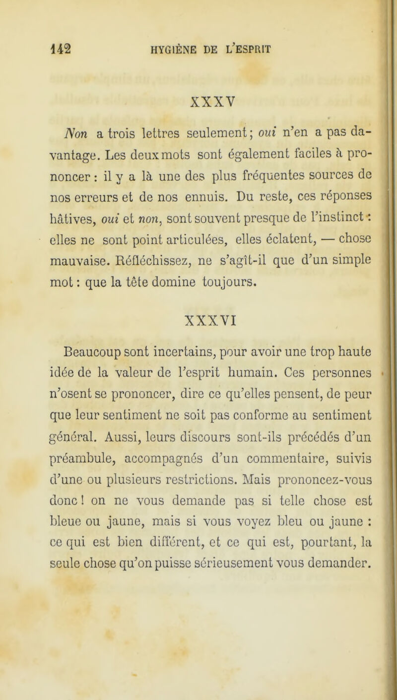 XXXV Non a trois lettres seulement ; oui n'en a pas da- vantage. Les deux mots sont également faciles à pro- noncer : il y a là une des plus fréquentes sources de nos erreurs et de nos ennuis. Du reste, ces réponses hâtives, oui et non, sont souvent presque de l'instinct : elles ne sont point articulées, elles éclatent, — chose mauvaise. Réfléchissez, ne s'agît-il que d'un simple mot : que la tête domine toujours. XXXVI Beaucoup sont incertains, pour avoir une trop haute idée de la valeur de l'esprit humain. Ces personnes n'osent se prononcer, dire ce qu'elles pensent, de peur que leur sentiment ne soit pas conforme au sentiment général. Aussi, leurs discours sont-ils précédés d'un préambule, accompagnés d'un commentaire, suivis d'une ou plusieurs restrictions. Mais prononcez-vous donc ! on ne vous demande pas si telle chose est bleue ou jaune, mais si vous voyez bleu ou jaune : ce qui est bien différent, et ce qui est, pourtant, la seule chose qu'on puisse sérieusement vous demander.