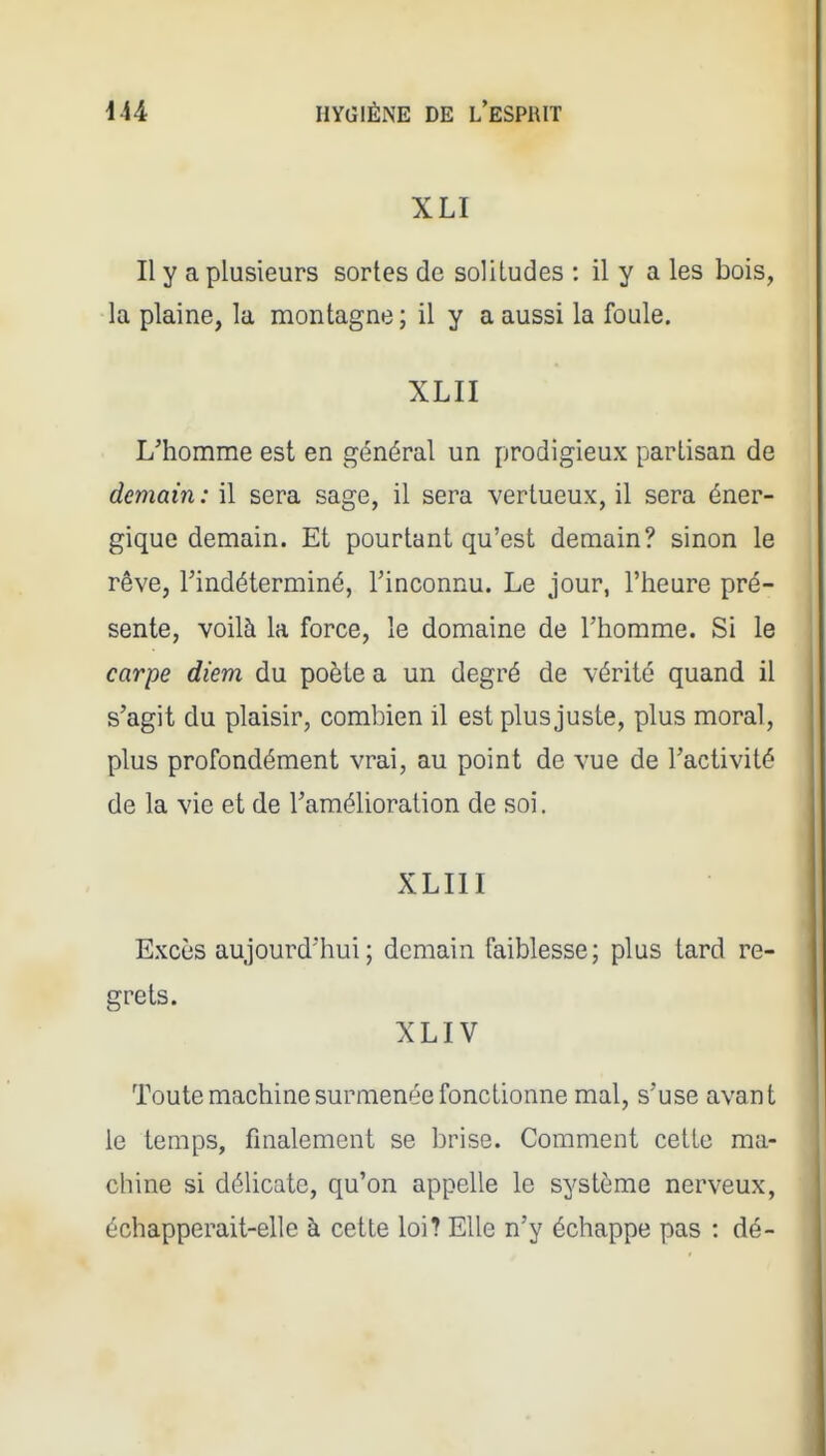 XLI Il y a plusieurs sortes de solitudes : il y a les bois, la plaine, la montagne ; il y a aussi la foule. XLII L'homme est en général un prodigieux partisan de demain: il sera sage, il sera vertueux, il sera éner- gique demain. Et pourtant qu'est demain? sinon le rêve, Tindéterminé, l'inconnu. Le jour, l'heure pré- sente, voilà la force, le domaine de l'homme. Si le carpe diem du poète a un degré de vérité quand il s'agit du plaisir, combien il est plus juste, plus moral, plus profondément vrai, au point de vue de l'activité de la vie et de l'amélioration de soi. XLIII Excès aujourd'hui; demain faiblesse; plus tard re- grets. XLIV Toute machine surmenée fonctionne mal, s'use avant le temps, finalement se brise. Comment cette ma- chine si délicate, qu'on appelle le système nerveux, échapperait-elle à cette loi? Elle n'y échappe pas : dé-
