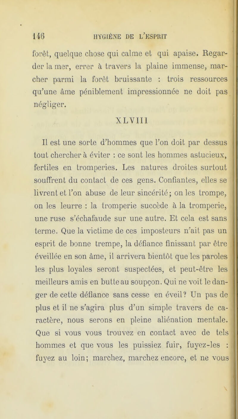 forêt, quelque chose qui calme et qui apaise. Regar- der la mer, errer à travers la plaine immense, mar- cher parmi la forôt bruissante : trois ressources qu'une âme péniblement impressionnée ne doit pas négliger. XLVIII Il est une sorte d'hommes que l'on doit par dessus tout chercher à éviter : ce sont les hommes astucieux, fertiles en tromperies. Les natures droites surtout souffrent du contact de ces gens. Confiantes, elles se livrent et l'on abuse de leur sincérité; on les trompe, on les leurre : la tromperie succède à la tromperie, une ruse s'échafaude sur une autre. Et cela est sans terme. Que la victime de ces imposteurs n'ait pas un esprit de bonne trempe, la défiance finissant par être éveillée en son âme, il arrivera bientôt que les paroles les plus loyales seront suspectées, et peut-être les meilleurs amis en butte au soupçon. Qui ne voit le dan- ger de cette défiance sans cesse en éveil? Un pas de plus et il ne s'agira plus d'un simple travers de ca- \ ractère, nous serons en pleine aliénation mentale, j Que si vous vous trouvez en contact avec de tels | hommes et que vous les puissiez fuir, fuyez-les : ' fuyez au loin; marchez, marchez encore, et ne vous