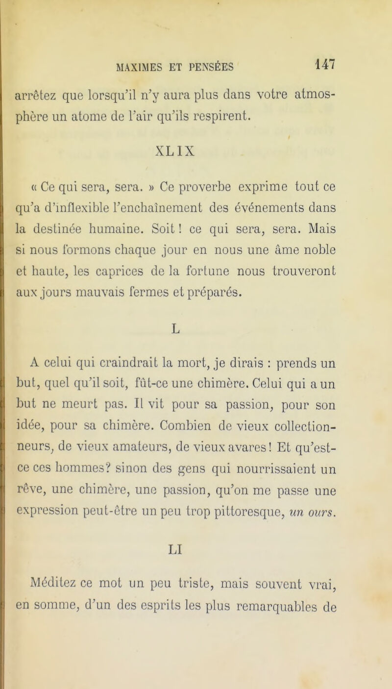 arrêtez que lorsqu'il n'y aura plus dans votre atmos- phère un atome de l'air qu'ils respirent. XLIX « Ce qui sera, sera. » Ce proverbe exprime tout ce qu'a d'inflexible l'enchaînement des événements dans la destinée humaine. Soit ! ce qui sera, sera. Mais si nous formons chaque jour en nous une âme noble et haute, les caprices de la fortune nous trouveront aux jours mauvais fermes et préparés. L A celui qui craindrait la mort, je dirais : prends un but, quel qu'il soit, fût-ce une chimère. Celui qui a un but ne meurt pas. Il vit pour sa passion, pour son idée, pour sa chimère. Combien de vieux collection- neurs^ de vieux amateurs, de vieux avares! Et qu'est- ce ces hommes? sinon des gens qui nourrissaient un rêve, une chimère, une passion, qu'on me passe une expression peut-être un peu trop pittoresque, im ours. LI Méditez ce mot un peu triste, mais souvent vrai, en somme, d'un des esprits les plus remarquables de