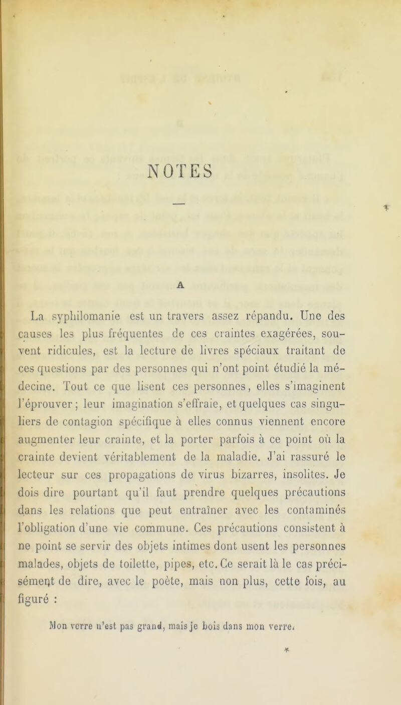 NOTES A La syphilomanie est un travers assez répandu. Une des causes les plus fréquentes de ces craintes exagérées, sou- vent ridicules, est la lecture de livres spéciaux traitant de ces questions par des personnes qui n'ont point étudié la mé- decine. Tout ce que lisent ces personnes, elles s'imaginent l'éprouver; leur imagination s'effraie, et quelques cas singu- liers de contagion spécifique à elles connus viennent encore augmenter leur crainte, et la porter parfois à ce point où la crainte devient véritablement de la maladie. J'ai rassuré le lecteur sur ces propagations de virus bizarres, insolites. Je dois dire pourtant qu'il faut prendre quelques précautions dans les relations que peut entraîner avec les contaminés l obligation d'une vie commune. Ces précautions consistent à ne point se servir des objets intimes dont usent les personnes malades, objets de toilette, pipes, etc. Ce serait là le cas préci- sément de dire, avec le poète, mais non plus, cette fois, au figuré : Mon verre n'est pas grand, mais je Lois dans mon verre.