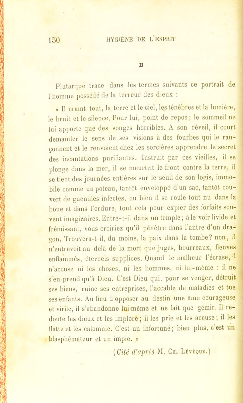 B Plutarque trace dans les termes suivants ce portrait de riiomine possédé de la terreur des dieux : a II craint tout, la terre et le ciel, les ténèbres et la lumière, le bruit et le silence. Pour lui, point de repos ; le sommeil ne lui apporte que des songes horribles. A son réveil, il court demander le sens de ses visions à des fourbes qui le ran- çonnent et le renvoient chez les sorcières apprendre le secret des incantations purifiantes. Instruit par ces vieilles, il se plonge dans la mer, il se meurtrit le front contre la terre, il se tient des journées entières sur le seuil de son logis, immo- bile comme un poleau, tantôt enveloppé d'un sac, tantôt cou- vert de guenilles infectes, ou bien il se roule tout nu dans la boue et dans l'ordure, tout cela pour expier des forfaits sou- vent imaginaires. Entre-t-il dans un temple; aie voir livide et frémissant, vous croiriez qu'il pénètre dans l'antre d'un dra- gon. Trouvera-t-il, du moins, la paix dans la tombe? non, il n'entrevoit au delà de la mort que juges, bourreaux, fleuves enflammés, éternels supplices. Quand le malheur l'écrase, il n'accuse ni les choses, ni les hommes, ni lui-même : il ne s'en prend qu'à Dieu. C'est Dieu qui, pour se venger, détruit ses biens, ruine ses entreprises, l'accable de maladies et tue ses enfants. Au lieu d'opposer au destin une âme courageuse et virile, il s'abandonne lui-même et ne fait que gémir. Il re- doute les dieux et les implore ; il les prio et les accuse ; il les llatteetles calomnie. C'est un infortuné; bien plus, c'est un blasphémateur et un impie. » [CUé d'après M. Ch. Lévêque.)