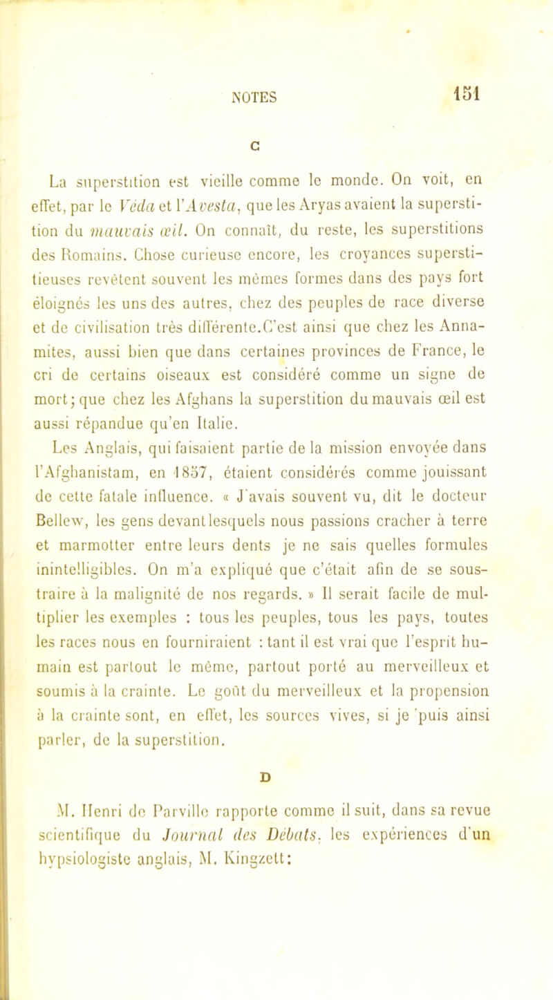 c La superstition est vieille comme le monde. On voit, en effet, par le Véda et VAvesta, que les Aryas avaient la supersti- tion du mauvais œil. On connaît, du reste, les superstitions des Romains. Chose curieuse encore, les croyances supersti- tieuses revêtent souvent les mêmes formes dans des pays fort éloignés les uns des autres, chez des peuples do race diverse et de civilisation très diflérente.C'est ainsi que chez les Anna- mites, aussi hien que dans certaines provinces de France, le cri de certains oiseaux est considéré comme un signe de mort; que chez les Afghans la superstition du mauvais œil est aussi répandue qu'en Italie. Les Anglais, qui faisaient partie de la mission envoyée dans l'Afghanistam, en 1837, étaient considérés comme jouissant de cette fatale iniluence. « J'avais souvent vu, dit le docteur Bellew, les gens devant lesquels nous passions cracher à terre et marmotter entre leurs dents je ne sais quelles formules inintelligibles. On m'a expliqué que c'était afin de se sous- traire à la malignité de nos regards. » Il serait facile de mul- tiplier les exemples : tous les peuples, tous les pays, toutes les races nous en fourniraient : tant il est vrai que l'esprit hu- main est partout le môme, partout porté au merveilleux et soumis il la crainte. Le goût du merveilleux et la propension i) la crainte sont, en elTet, les sources vives, si je 'puis ainsi parler, de la superstition. S .\I. Henri do Parvillo rapporte comme il suit, dans sa revue scientifique du JournrU des Débats, les expériences d'un hypsiologiste anglais, M, Kingzelt: