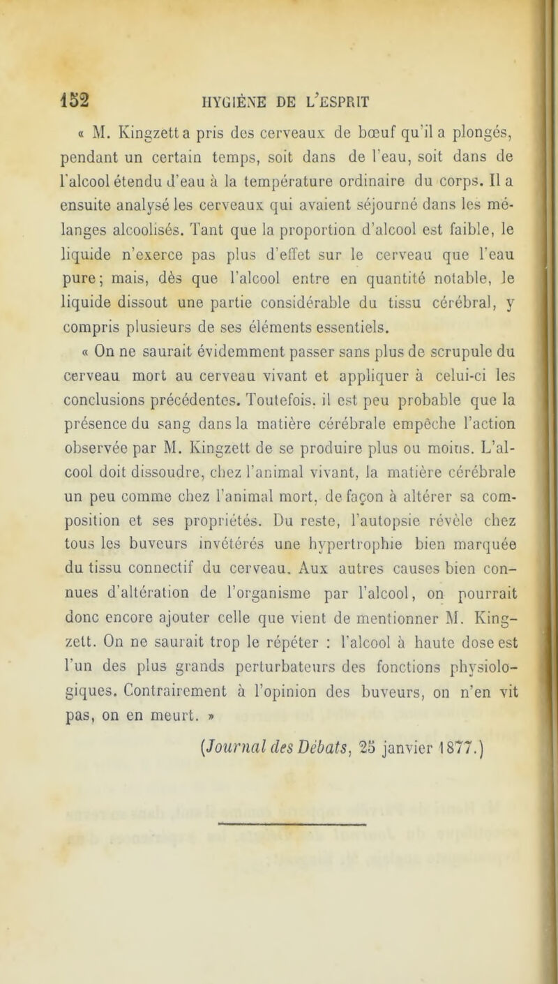 0 M. Kingzetta pris des cerveaux de bœuf qu'il a plongés, pendant un certain temps, soit dans de l'eau, soit dans de l'alcool étendu d'eau à la tennipérature ordinaire du corps. Il a ensuite analysé les cerveaux qui avaient séjourné dans les mé- langes alcoolisés. Tant que la proportion d'alcool est faible, le liquide n'exerce pas plus d'effet sur le cerveau que l'eau pure; mais, dès que l'alcool entre en quantité notable, le liquide dissout une partie considérable du tissu cérébral, y compris plusieurs de ses éléments essentiels. « On ne saurait évidemment passer sans plus de scrupule du cerveau mort au cerveau vivant et appliquer à celui-ci les conclusions précédentes. Toutefois, il est peu probable que la présence du sang dans la matière cérébrale empêche l'action observée par M. Kingzett de se produire plus ou moins. L'al- cool doit dissoudre, chez l'animal vivant, la matière cérébrale un peu comme chez l'animal mort, de façon à altérer sa com- position et ses propriétés. Du reste, l'autopsie révèle chez tous les buveurs invétérés une hypertrophie bien marquée du tissu connectif du cerveau. Aux autres causes bien con- nues d'altération de l'organisme par l'alcool, on pourrait donc encore ajouter celle que vient de mentionner M. King- zett. On ne saurait trop le répéter : l'alcool à haute dose est l'un des plus grands perturbateurs des fonctions physiolo- giques. Contrairement à l'opinion des buveurs, on n'en vit pas, on en meurt. » {Journal des Débats, 23 janvier 1877.)