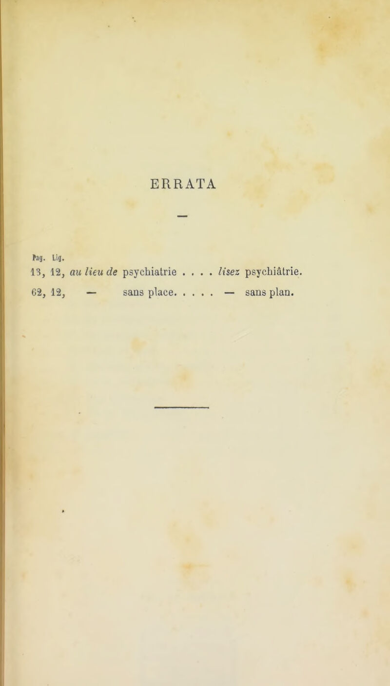 ERRATA tiq. Llg. 13, 12, au lieu de psychiatrie .... lisez psychiâlrie. 02, 12, — sans place — sans plan.