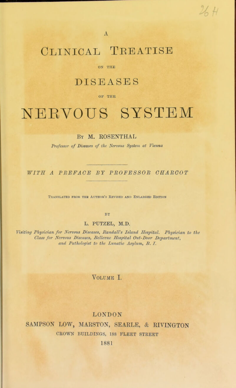 A Clinical Tebatise ON THE DISEASES OF THE NEEVOUS SYSTEM By M. ROSENTHAL Professor of Diseases of the Nervous System at Vienna WITH A PBEFAGE BY PB0FE8S0B GHABGOT Translated prom thb Author's RK^^SEI) and Enlarged Edition L. PUTZEL, M.D. Visitinff Physician for Nervo^is Diseases, RandalVs Island Hospital. Physician to the Class for Nervous Diseases, Bellevue Hospital Out-Door Department, and Pathologist to the Lunatic Asylum, B. I. Volume I. LONDON SAMPSON LOW, MARSTON, SEARLE, & RIVINGTON CROWN BUILDINGS, 188 FLEET STREET 1881