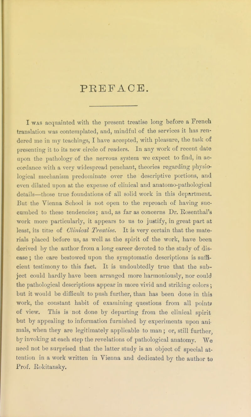 PREFACE I WAS acquainted with the present treatise long before a French translation was contemplated, and, mindful of the services it has ren- dered me in my teachings, I have accepted, with pleasure, the task of presenting it to its new circle of readers. In any work of recent date upon the pathology of the nervous system we expect to find, in ac- cordance with a very widespread penchant, theories regarding physio- logical mechanism predominate over the descriptive portions, and even dilated upon at the expense of clinical and anatomo-pathological details—those true foundations of all solid work in this department. But the Vienna School is not open to the reproach of having suc- cumbed to these tendencies; and, as far as concerns Dr. Rosenthal's work more particularly, it appears to us to justify, in great part at least, its title of Clinical Treatise. It is very certain that the mate- rials placed before us, as well as the spirit of the work, have been derived by the author from a long career devoted to the study of dis- ease ; the care bestowed upon the symptomatic descriptions is suffi- cient testimony to this fact. It is undoubtedly true that the sub- ject could hardly have been arranged more harmoniously, nor could the pathological descriptions appear in more vivid and striking colors ; but it would be difficult to push further, than has been done in this work, the constant habit of examining questions from all points of view. This is not done by departing from the clinical spirit but by appealing to information furnished by experiments upon ani- mals, when they are legitimately applicable to man; or, still further.^ by invoking at each step the revelations of pathological anatomy. We need not be surprised that the latter study is an object of special at- tention in a work written in Vienna and dedicated by the author to Prof. Hokitansky.