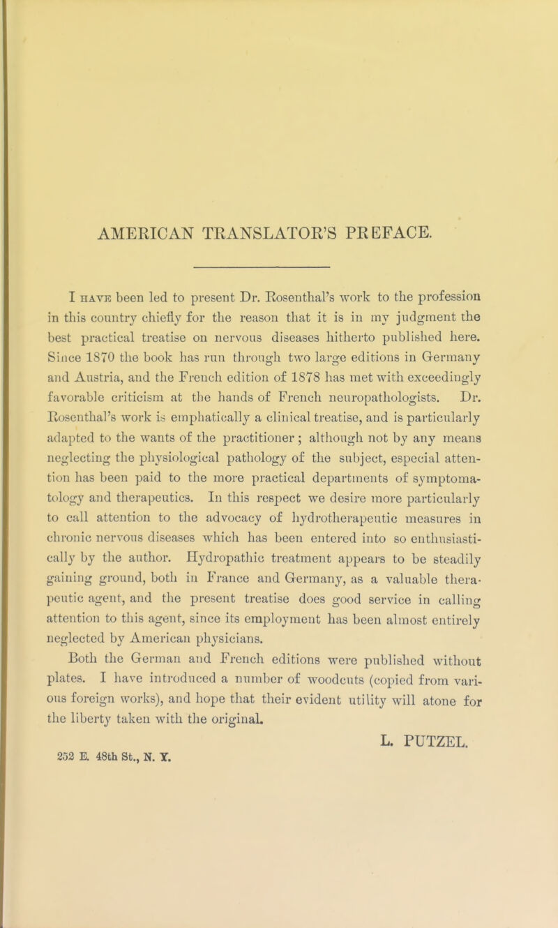 AMERICAN TRANSLATOR'S PREFACE. I HAVK been led to present Dr. Rosenthal's work to the profession in this country chiefly for the reason that it is in my judgment the best practical treatise on nervous diseases hitherto published here. Since 1870 the book has run through two large editions in Germany and Austria, and the French edition of 1878 has met with exceedingly favorable criticism at the hands of French neuropathologists. Dr. Rosenthal's work is emphatically a clinical treatise, and is particularly adapted to the wants of the practitioner ; although not by any means neglecting the physiological pathology of the subject, especial atten- tion has been paid to the more practical departments of symptoma- tology and therapeutics. In this respect we desire more particularly to call attention to the advocacy of hydrotherapeutic measures in chronic nervous diseases which has been entered into so enthusiasti- cally by the author. Hydropathic treatment appears to be steadily gaining ground, both in France and Germany, as a valuable thera- peutic agent, and the present treatise does good service in calling attention to this agent, since its employment has been almost entirely neglected by American physicians. Both the German and French editions were published without plates. I have introduced a number of woodcuts (copied from vari- ous foreign works), and hope that their evident utility will atone for the liberty taken with the original. L. PUTZEL. 252 E. 48th St., N. Y.