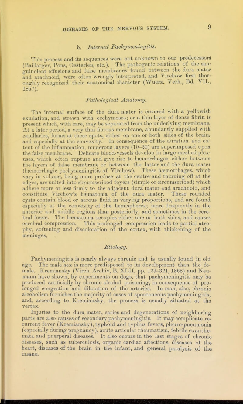 b. Internal Pachymeningitis. This process and its sequences were not unknown to our predecessors (Baillarg-er, Pons, Oesterlen, etc.). The pathog-enic relations of the san< g-uinolent effusions and false membranes found between the dura mater and arachnoid, were often wrongly interpreted, and Virchow first thor- oughly recognized their anatomical character (Wuerz. Verh., Bd. VII., 1857). Pathological Anatomy. The internal surface of the dura mater is covered with a yellowish exudation, and strewn with ecchymoses; or a thin layer of dense fibrin is present which, with care, may be separated from the underlying membrane. At a later period, a very thin fibrous membrane, abundantly supplied with capillaries, forms at these spots, either on one or both sides of the brain, and especially at the convexity. In consequence of the duration and ex- tent of the inflammation, numerous layers (10-20) are superimposed upon the false membrane. Delicate blood-vessels develop in large-meshed plex- uses, which often rupture and give rise to haemorrhages either between the layers of false membrane or between the latter and the dura mater (hiiemorrhagic pachymeningitis of Virchow). These hremorrhages, which vary in volume, being more profuse at the centre and thinning off at the edges, are united into circumscribed foyers (simple or circumscribed) which adhere more or less firmly to the adjacent dura mater and arachnoid, and constitute Virchow's hiiematoma of the dura mater. These rounded cysts contain blood or serous fluid in varying proportions, and are found especially at the convexity of the hemispheres; more frequently in the anterior and middle regions than posteriorly, and sometimes in the cere- bral fossre. The hjeraatoma occupies either one or both sides, and causes cerebral compression. This prolonged compression leads to partial atro- phy, softening and discoloration of the cortex, with thickening of the meninges. Etiology. Pachymeningitis is nearly always chronic and is usually found in old age. The male sex is more predisposed to its development than the fe- male. Kremiansky (Virch. Archiv, B. XLII. pp. 129-321,1868) and Neu- mann have shown, by experiments on dogs, that pachymeningitis may be produced artificially by chronic alcohol poisoning, in consequence of pro- longed congestion and dilatation of the arteries. In man, also, chronic alcoholism furnishes the majority of cases of spontaneous pachymeningitis, and, according to Kremiansky, the process is usually situated at the vertex. Injuries to the dura mater, caries and degenerations of neighboring parts are also causes of secondary pachymeningitis. It may complicate re- current fever (Kremiansky), typhoid and typhus fevers, pleuro-pneumonia (especially during pregnancy), acute articular rheumatism, febrile exanthe- mata and puerperal diseases. It also occurs in the last stages of chronic diseases, such as tuberculosis, organic cardiac affections, diseases of the heart, diseases of the brain in the infant, and general paralysis of the insane.