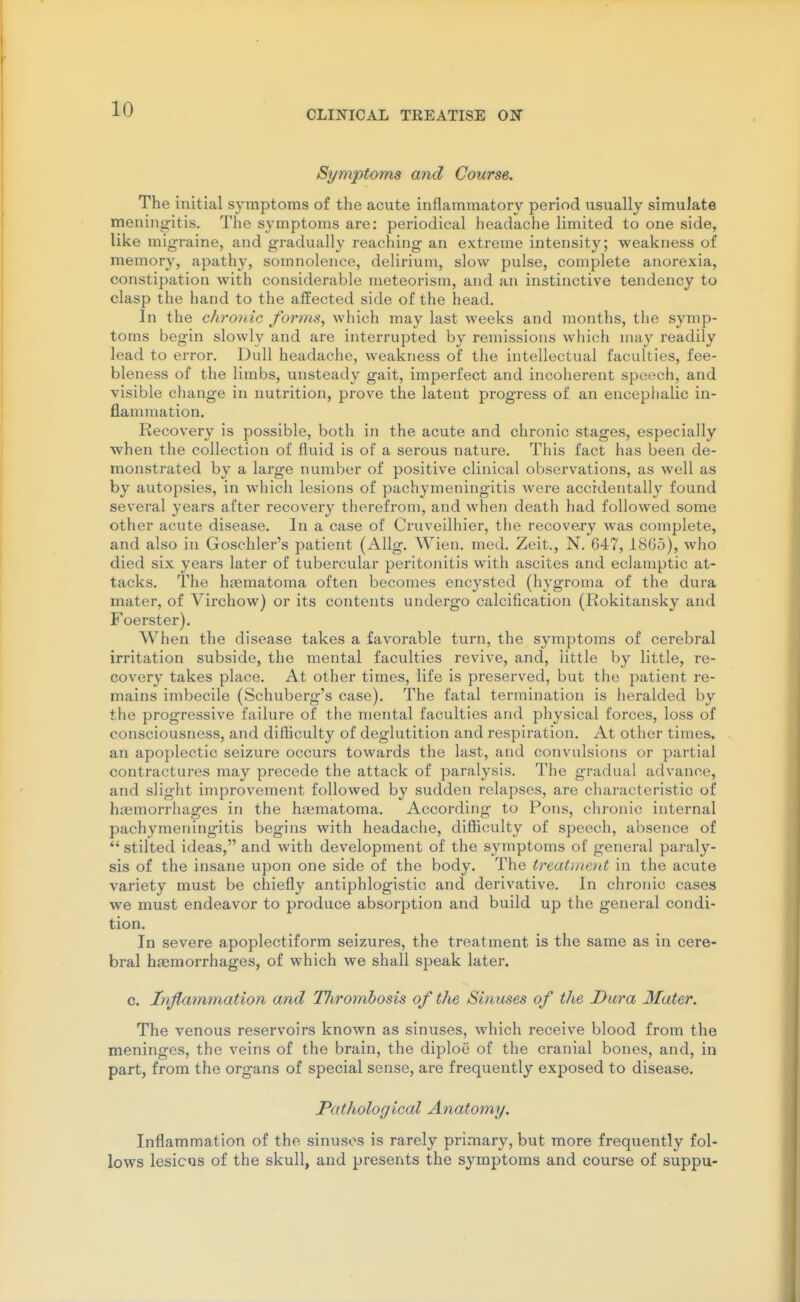 Symptoms and Course. The initial symptoms of the acute inflammatory period usually simulate meningitis. The symptoms are: periodical headache limited to one side, like migraine, and gradually reaching an extreme intensity; weakness of memory, apathy, somnolence, delirium, slow pulse, complete anorexia, constipation with considerable meteorism, and an instinctive tendency to clasp the hand to the affected side of the head. In the chronic forms, which may last weeks and months, the symp- toms begin slowly and are interrupted by remissions which may readily lead to error. Dull headache, weakness of the intellectual faculties, fee- bleness of the limbs, unsteady gait, imperfect and incoherent speech, and visible change in nutrition, prove the latent progress of an encephalic in- flammation. Recovery is possible, both in the acute and chronic stages, especially when the collection of fluid is of a serous nature. This fact has been de- monstrated by a large number of positive clinical observations, as well as by autopsies, in which lesions of pachymeningitis were accidentally found several years after recovery therefrom, and when death had followed some other acute disease. In a case of Cruveilhier, the recovery was complete, and also in Goschler's patient (AUg. Wien. med. Zeit., N. 647, 1805), who died six years later of tubercular peritonitis with ascites and eclamptic at- tacks. The hjematoma often becomes encysted (hygroma of the dura mater, of Virchow) or its contents undergo calcification (Rokitansky and Foerster). When the disease takes a favorable turn, the symptoms of cerebral irritation subside, the mental faculties revive, and, little by little, re- covery takes place. At other times, life is preserved, but the patient re- mains imbecile (Schuberg's case). The fatal termination is heralded by the progressive failure of the mental faculties and physical forces, loss of consciousness, and difficulty of deglutition and respiration. At other times, an apoplectic seizure occurs towards the last, and convulsions or partial contractures may precede the attack of paralysis. The gradual advance, and slight improvement followed by sudden relapses, are characteristic of hicmorrhages in the hematoma. According to Pons, chronic internal pachymeningitis begins with headaciie, difficulty of speech, absence of *' stilted ideas, and with development of the symptoms of general paraly- sis of the insane upon one side of the body. The treatment in the acute variety must be chiefly antiphlogistic and derivative. In chronic cases we must endeavor to produce absorption and build up the general condi- tion. In severe apoplectiform seizures, the treatment is the same as in cere- bral haemorrhages, of which we shall speak later. c. Inflammation and Tliromhosis of the Sinuses of the Dura Mater. The venous reservoirs known as sinuses, which receive blood from the meninges, the veins of the brain, the diplou of the cranial bones, and, in part, from the organs of special sense, are frequently exposed to disease. Pathological Anatomy. Inflammation of the sinuses is rarely primary, but more frequently fol- lows lesicus of the skull, and presents the symptoms and course of suppu-