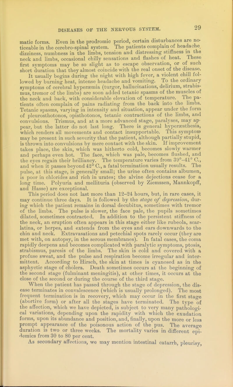raatic forms. Even in the prodromic period, certain disturbances are no^ ticeable in the cerebro-spinal system. The patients complain of headache dizziness, numbness in the limbs, tension and distressing stiffness in the neck and limbs, occasional chilly sensations and flashes of heat. These first symptoms may be so slight as to escape observation, or of such short duration that they almost coincide with the real onset of the disease. It usually begins during the night with high fever, a violent chill fol- lowed by burning heat, intense headache and vomiting. To the ordinary symptoms of cerebral hyperiemia (turgor, hallucinations, delirium, strabis- mus, tremor of the limbs) are soon added tetanic spasms of the muscles of the neck and back, with considerable elevation of temperature. The pa- tients often complain of pains radiating from the back into the limbs. Tetanic spasms, varying in intensity and situation, appear under the form of pleurosthotonos, opisthotonos, tetanic contractions of the limbs, and convulsions. Trismus, and at a more advanced stage, paralyses, may ap- pear, but the latter do not last long. There is general hyperassthesia, which renders all movements and contact insupportable. This symptom may be present in such severity that the patient, although partially stupid, is thrown into convulsions by mere contact with the skin. If improvement takes place, the skin, which was hitherto cold, becomes slowly warmer and perhaps even hot. The face, which was pale, becomes flushed, and the eyes regain their brilliancy. The temperature varies from 39°-41'^ C, and when it passes beyond 42° C, a fatal termination usually results. The pulse, at this stage, is generally small; the urine often contains albumen, is poor in chlorides and rich in urates; the alvine dejections cease for a long time. Polyuria and mellituria (observed by Ziemssen, Mannkopff, and Hasse) are exceptional. This period does not last more than 12-24 hours, but, in rare cases, it may continue three days. It is followed by the stage of depression, dur- ing which the patient remains in dorsal decubitus, sometimes with tremor of the limbs. The pulse is slower, the face pale, the pupils sometimes dilated, sometimes contracted. In addition to the persistent stiffness of the neck, an eruption often appears in this stage either like rubeola, scar- latina, or herpes, and extends from the eyes and ears downwards to the chin and neck. Extravasations and petechial spots rarely occur (they are met with, on autopsy, in the serous membranes). In fatal cases, the coma rapidly deepens and becomes complicated with paralytic symptoms, ptosis, strabismus, paresis of the limbs. The skin is cold and covered with a profuse sweat, and the pulse and respiration become irregular and inter- mittent. According to Hirsch, the skin at times is cyanosed as in the asphyctic stage of cholera. Death sometimes occurs at the beginning of the second stage (fulminant meningitis), at other times, it occurs at the close of the second or during the course of the third stage. When the patient has passed through the stage of depression, the dis- ease terminates in convalescence (which is usually prolonged). The most frequent termination is in recovery, which may occur in the first stage (abortive form) or after all the stages have terminated. The type of the affection, which we have depicted, is subject to very many pathologi- cal variations, depending upon the rapidity with which the exudation forms, upon its abundance and position, and, finally, upon the more or less prompt appearance of the poisonous action of the pus. The average duration is two or three weeks. The mortality varies in different epi- demics from 30 to 80 per cent. As secondary affections, we may mention intestinal catarrh, pleurisy,