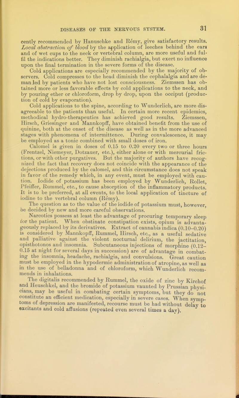 cently recommended by Hanuschke and Remy, give satisfactory results. Local abstraction of blood by the application of leeches behind the ears and of wet cups to the neck or vertebral column, are more useful and ful- fil the indications better. They diminish rachialgia, but exert no influence upon the final termination in the severe forms of the disease. Cold applications are especially recommended by the majority of ob- servers. Cold compresses to the head diminish the cephalalgia and are de- man ied by patients who have not lost consciousness. Ziemssen has ob- tained more or less favorable effects by cold applications to the neck, and by pouring ether or chloroform, drop by drop, upon the occiput (produc- tion of cold by evaporation). Cold applications to the spine, according to Wunderlich, are more dis- agreeable to the patients than useful. In certain more recent epidemics, methodical hydro-therapeutics has achieved good results. Ziemssen, Hirsch, Griesinger and Mannkopff, have obtained benefit from the use of quinine, both at the onset of the disease as well as in the more advanced stages with phenomena of intermittence. During convalescence, it may be employed as a tonic combined with small doses of iron. Calomel is given in doses of 0.15 to 0.20 every two or three hours (Frentzel, Niemeyer, Dotzauer, etc.), either alone or with mercurial fric- tions, or with other purgatives. But the majority of authors have recog- nized the fact that recovery does not coincide with the appearance of the dejections produced by the calomel, and this circumstance does not speak in favor of the remedy which, in any event, must be employed with cau- tion. Iodide of potassium has been employed by Wunderlich, RoUet, Pfeiffer, Rummel, etc., to cause absorption of the inflammatory products. It is to be preferred, at all events, to the local application of tincture of iodine to the vertebral column (Remy). The question as to the value of the iodide of potassium must, however, be decided by new and more careful observations. Narcotics possess at least the advantage of procuring temporary sleep tor the patient. When obstinate constipation exists, opium is advanta- geously replaced by its derivatives. Extract of cannabis indica (0.10-0.20) is considered by Mannkopff, Rummel, Hirsch, etc., as a useful sedative and palliative against the violent nocturnal delirium, the jactitation, opisthotonos and insomnia. Subcutaneous injections of morphine (0.12- 0.15 at night for several days in succession) are of advantage in combat- ing the insomnia, headache, rachialgia, and convulsions. Great caution must be employed in the hypodermic administration of atropine, as well as in the use of belladonna and of chloroform, which Wunderlich recom- mends in inhalations. The digitalis recommended by Rummel, the oxide of zinc by Kirchof and Heuschkel, and the bromide of potassium vaunted by Prussian physi- cians, may be useful in combating certain symptoms, but they do not constitute an efiicient medication, especially in severe cases. When symp- toms of depression are manifested, recourse must be had without delay to excitants and cold affusions (repeated even several times a day).