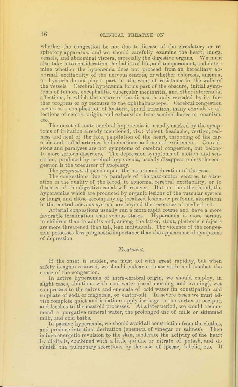 whether the congestion be not due to disease of the circulatory or re spiratory apparatus, and we should carefully examine the heart, lungs, vessels, and abdominal viscera, especially the digestive organs. We must also take into consideration the habits of life, and temperament, and deter- mine whether the hyper.nemia does not proceed from an hereditary ab- normal excitability of the nervous centres, or whether chlorosis, anaemia, or hysteria do not play a part in the want of resistance in the walls of the vessels. Cerebral hyperaemia forms part of the obscure, initial symp- toms of tumors, encephalitis, tubercular meningitis, and other intercranial affections, in which the nature of the disease is only revealed by its fur- ther progress or by recourse to the ophthalmoscope. Cerebral congestion occurs as a complication of hysteria, spinal irritation, many convulsive af- fections of central origin, and exhaustion from seminal losses or onanism, etc. The onset of acute cerebral hyperasmia is usually marked by the symp- toms of irritation already mentioned, viz.: violent headache, vertigo, red- ness and heat of the face, palpitation of the heart, throbbing of the car- otids and radial arteries, hallucinations, and mental excitement. Convul- sions and paralyses are not symptoms of cerebral congestion, but belong to more serious disorders. The depression symptoms of motion and sen- sation, produced by cerebral hypersemia, usually disappear unless the con- gestion is the precursor of apoplexy. The 2jro(/nosis depends upon the nature and duration of the case. The congestions due to paralysis of the vaso-motor centres, to alter- ation in the quality of the blood, to abnormal cerebral excitability, or to diseases of the digestive canal, will recover. But on the other hand, the hyperaemias which are produced by organic lesions of the vascular system or lungs, and those accompanying localized lesions or profound alterations in the central nervous system, are beyond the resources of medical art. Arterial congestions usually run a more rapid course and have a more favorable termination than venous stases. Hyperaemia is more serious in children than in adults and, among the latter, stout, plethoric subjects are more threatened than tall, lean individuals. The violence of the conges- tion possesses less prognostic importance than the appearance of symptoms of depression. Treatment. If the onset is sudden, we must act with great rapidity, but when safety is again restored, we should endeavor to ascertain and combat the cause of the congestion. In active hypertemia of intra-cerebral origin, we should employ, in slight cases, ablutions with cool water (used morning and evening), wet compresses to the calves and enemata of cold water (in constipation add sulphate of soda or magnesia, or castor-oil). In severe cases we must ad- vise complete quiet and isolation; apply ice bags to the vertex or occiput, and leeches to the mastoid processes. At a later period, we would recom- mend a purgative mineral water, the prolonged use of milk or skimmed milk, and cold baths. In passive hyperaemia, we should avoid all constriction from the clothes, and produce intestinal derivation (enemata of vinegar or salines). Then induce energetic revulsion to the skin, moderate the activity of the heart by digitalis, combined with a little quinine or nitrate of potash, and di- minish the pulmonary secretions by the use of ipecac, lobelia, etc. If