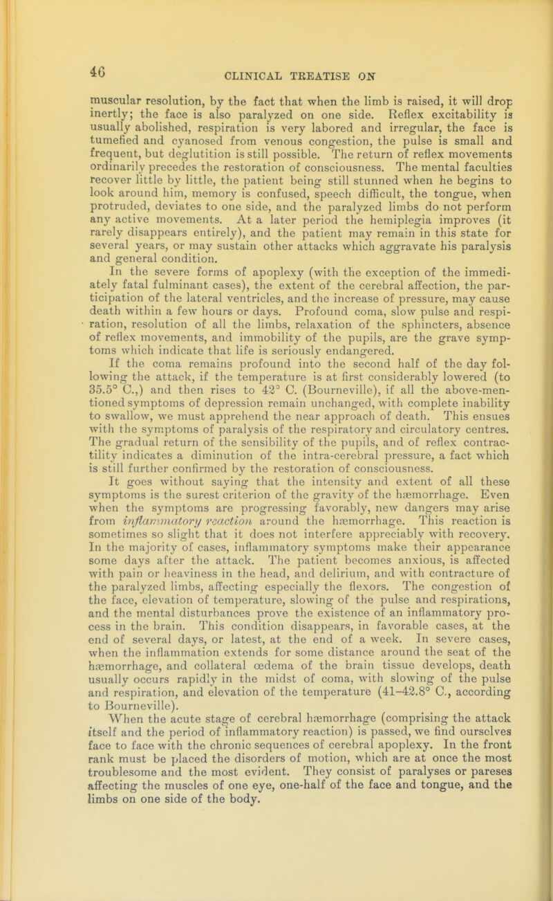 CLINICAL TREATISE OJS muscular resolution, by the fact that when the limb is raised, it will drop inertly; the face is also paralyzed on one side. Reflex excitability is usually abolished, respiration is very labored and irregular, the face is tumefied and cyanoscd from venous congestion, the pulse is small and frequent, but deglutition is still possible. The return of reflex movements ordinarily precedes the restoration of consciousness. The mental faculties recover little by little, the patient being still stunned when he begins to look around him, memory is confused, speech difficult, the tongue, when protruded, deviates to one side, and the paralyzed limbs do not perform any active movements. At a later period the hemiplegia improves (it rarely disappears entirely), and the patient may remain in this state for several years, or may sustain other attacks which aggravate his paralysis and general condition. In the severe forms of apoplexy (with the exception of the immedi- ately fatal fulminant cases), the extent of the cerebral affection, the par- ticipation of the lateral ventricles, and the increase of pressure, may cause death within a few hours or days. Profound coma, slow pulse and respi- ration, resolution of all the limbs, relaxation of the sphincters, absence of reflex movements, and immobility of the pupils, are the grave symp- toms which indicate that life is seriously endangered. If the coma remains profound into the second half of the day fol- lowing the attack, if the temperature is at first considerably lowered (to 35.5° C.,) and then rises to 42° C. (Bourneville), if all the above-men- tioned symptoms of depression remain unchanged, with complete inability to swallow, we must apprehend the near approach of death. This ensues with the sym.ptoms of paralysis of the respiratory and circulatory centres. The gradual return of the sensibility of the pupils, and of reflex contrac- tility indicates a diminution of the intra-cerebral pressure, a fact which is still further confirmed by the restoration of consciousness. It goes without saying that the intensity and extent of all these symptoms is tlie surest criterion of the gravity of the haemorrhage. Even when the symptoms are progressing favorably, new dangers may arise from inflammatory reaction around the hremorrhage. This reaction is sometimes so slight that it does not interfere appreciably with recovery. In the majority of cases, inflammatory symptoms make their appearance some days after tlie attack. The patient becomes anxious, is affected with pain or heaviness in the head, and delirium, and with contracture of the paralyzed limbs, affecting especially the flexors. The congestion of the face, elevation of temperature, slowing of the pulse and respirations, and the mental disturbances prove the existence of an inflammatory pro- cess in the brain. This condition disappears, in favorable cases, at the end of several days, or latest, at the end of a week. In severe cases, when the inflammation extends for some distance around the seat of the h.Tjmorrhagc, and collateral oedema of the brain tissue develops, death usually occurs rapidly in the midst of coma, witii slowing of the pulse and respiration, and elevation of the temperature (41-42.8° C, according to Bourneville). When the acute stage of cerebral hremorrhage (comprising the attack itself and the period of inflammatory reaction) is passed, we find ourselves face to face with the chronic sequences of cerebral apoplexy. In the front rank must be placed the disorders of motion, which are at once the most troublesome and the most evif^ent. They consist of paralyses or pareses affecting the muscles of one eye, one-half of the face and tongue, and the limbs on one side of the body.