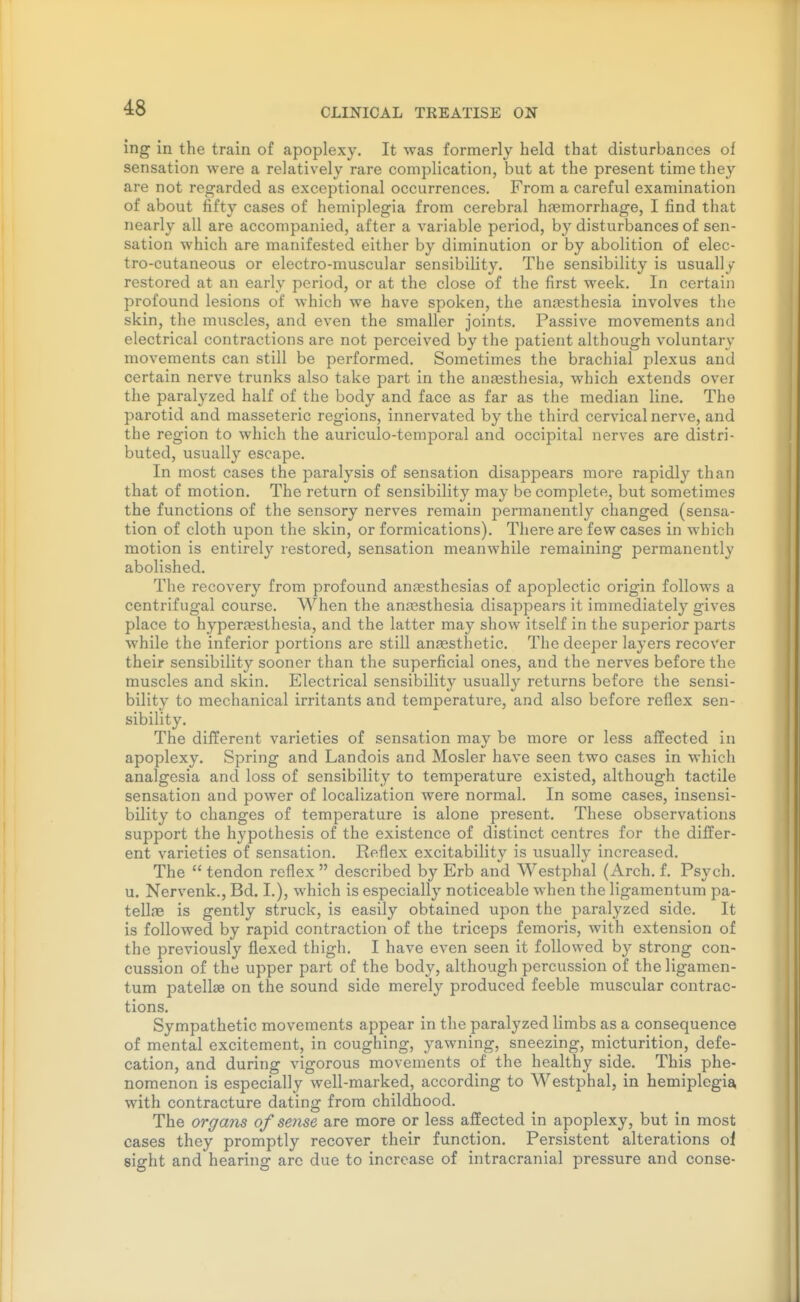 ing in the train of apoplexy. It was formerly held that disturbances of sensation were a relatively rare complication, but at the present time they are not regarded as exceptional occurrences. From a careful examination of about fifty cases of hemiplegia from cerebral haemorrhage, I find that nearly all are accompanied, after a variable period, by disturbances of sen- sation which are manifested either by diminution or by abolition of elec- tro-cutaneous or electro-muscular sensibility. The sensibility is usually restored at an early period, or at the close of the first week. In certain profound lesions of which we have spoken, the anesthesia involves the skin, the muscles, and even the smaller joints. Passive movements and electrical contractions are not perceived by the patient although voluntary movements can still be performed. Sometimes the brachial plexus and certain nerve trunks also take part in the anassthesia, which extends over the paralyzed half of the body and face as far as the median line. The parotid and masseteric regions, innervated by the third cervical nerve, and the region to which the auriculo-temporal and occipital nerves are distri- buted, usually escape. In most cases the paralysis of sensation disappears more rapidly than that of motion. The return of sensibility may be complete, but sometimes the functions of the sensory nerves remain permanently changed (sensa- tion of cloth upon the skin, or formications). There are few cases in which motion is entirely restored, sensation meanwhile remaining permanently abolished. The recovery from profound aneesthesias of apoplectic origin follows a centrifugal course. When the anresthesia disappears it immediately gives place to hyperajsthesia, and the latter may show itself in the superior parts while the inferior portions are still anassthetic. The deeper layers recover their sensibility sooner than the superficial ones, and the nerves before the muscles and skin. Electrical sensibility usually returns before the sensi- bility to mechanical irritants and temperature, and also before reflex sen- sibility. The different varieties of sensation may be more or less affected in apoplexy. Spring and Landois and Hosier have seen two cases in which analgesia and loss of sensibility to temperature existed, although tactile sensation and power of localization were normal. In some cases, insensi- bility to changes of temperature is alone present. These observations support the hypothesis of the existence of distinct centres for the differ- ent varieties of sensation. Reflex excitability is usually increased. The  tendon reflex  described by Erb and Westphal (Arch. f. Psych, u. Nervenk., Bd. I.), which is especially noticeable when the Hgamentum pa- tellfe is gently struck, is easily obtained upon the paralyzed side. It is followed by rapid contraction of the triceps femoris, with extension of the previously flexed thigh. I have even seen it followed by strong con- cussion of the upper part of the body, although percussion of the Hgamen- tum patellae on the sound side merely produced feeble muscular contrac- tions. Sympathetic movements appear in the paralyzed limbs as a consequence of mental excitement, in coughing, yawning, sneezing, micturition, defe- cation, and during vigorous movements of the healthy side. This phe- nomenon is especially well-marked, according to Westphal, in hemiplegia, with contracture dating from childhood. The organs of sense are more or less affected in apoplexy, but in most cases they promptly recover their function. Persistent alterations oi sight and hearing are due to increase of intracranial pressure and conse-