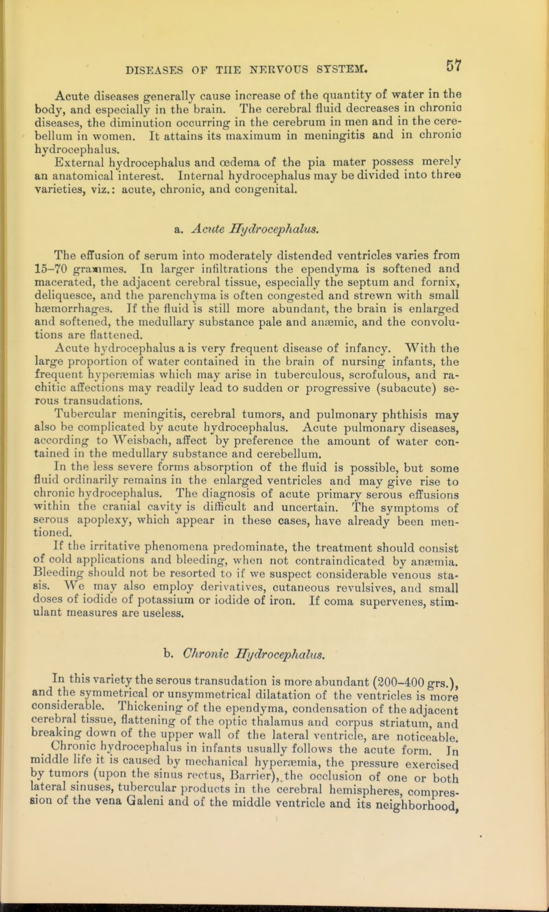 Acute diseases generally cause increase of the quantity of water in the body, and especially in the brain. The cerebral fluid decreases in chronio diseases, the diminution occurring in the cerebrum in men and in the cere- bellum in women. It attains its maximum in meningitis and in chronio hydrocephalus. External hydrocephalus and oedema of the pia mater possess merely an anatomical interest. Internal hydrocephalus may be divided into three varieties, viz.: acute, chronic, and congenital. a. Acute Hydrocephalus. The efTusion of serum into moderately distended ventricles varies from 15-70 graximes. In larger infiltrations the ependyma is softened and macerated, the adjacent cerebral tissue, especially the septum and fornix, deliquesce, and the parenchyma is often congested and strewn with small hjemorrhages. If the fluid is still more abundant, the brain is enlarged and softened, the medullary substance pale and anasmic, and the convolu- tions are flattened. Acute hydrocephalus a is very frequent disease of infancy. With the large proportion of water contained in the brain of nursing infants, the frequent hyporremias which may arise in tuberculous, scrofulous, and ra- chitic affections may readily lead to sudden or progressive (subacute) se- rous transudations. Tubercular meningitis, cerebral tumors, and pulmonary phthisis may also be complicated by acute hydrocephalus. Acute pulmonary diseases, according to Weisbach, affect by preference the amount of water con- tained in the medullary substance and cerebellum. In the less severe forms absorption of the fluid is possible, but some fluid ordinarily remains in the enlarged ventricles and may give rise to chronic hydrocephalus. The diagnosis of acute primary serous effusions within the cranial cavity is difficult and uncertain. The symptoms of serous apoplexy, which appear in these cases, have already been men- tioned. If the irritative phenomena predominate, the treatment should consist of cold applications and bleeding, when not contraindicated by anaemia. Bleeding should not be resorted to if we suspect considerable venous sta- sis. We may also employ derivatives, cutaneous revulsives, and small doses of iodide of potassium or iodide of iron. If coma supervenes, stim- ulant measures are useless. b. Chronic Hydrocephalus. In this variety the serous transudation is more abundant (200-400 grs.), and the symmetrical or unsymmetrical dilatation of the ventricles is more considerable. Thickening of the ependyma, condensation of the adjacent cerebral tissue, flattening of the optic thalamus and corpus striatum, and breaking down of the upper wall of the lateral ventricle, are noticeable. Chronic hydrocephalus in infants usually follows the acute form. Iri middle life it is caused by mechanical hyperaemia, the pressure exercised by tumors (upon the sinus rectus. Barrier),, the occlusion of one or both lateral sinuses, tubercular products in the cerebral hemispheres, compres- sion of the vena Galeni and of the middle ventricle and its neighborhood