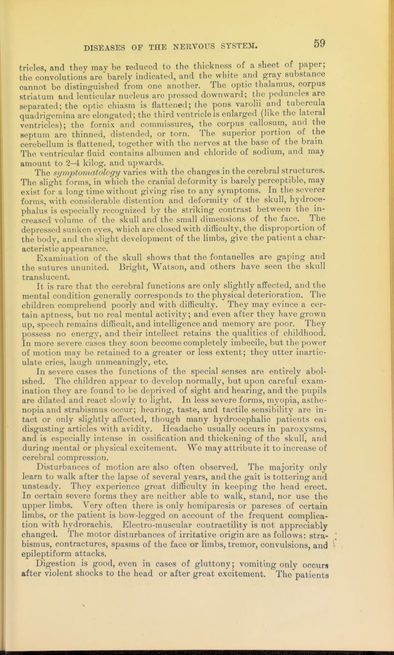 trlcles, and they may be reduced to the thickness of a sheet of paper; the convolutions are barely indicated, and the white and gray substance cannot be distinguished from one another. The optic thalamus, corpus striatum and lenticular nucleus are pressed downward; the peduncles are separated; the optic chiasm is flattened; the pons varolii and tubercula quadrigemina are elongated; the third ventricle is enlarged (like the lateral ventricles); the fornix and commissures, the corpus callosum, and the septum are thinned, distended, or torn. The superior portion of the cerebellum is flattened, together with the nerves at the base of the brain The ventricular fluid contains albumen and chloride of sodium, and nvdy amount to 2-4 kilog. and ui)wards. The s}/7nptomatology varies with the changes in the cerebral structures. The slight forms, in which the cranial deformity is barely perceptible, may exist for a long time without giving rise to any symptoms. In the severer forms, with considerable distention and deformity of the skull, hydroce- phalus is especially recognized by the striking contrast between the in- creased volume of the skull and the small dimensions of the face. The depressed sunken eyes, which are closed with difficulty, the disproportion of the body, and the slight development of the limbs, give the patient a char- acteristic appearance. Examination of the skull shows that the fontanelles are gaping and the sutures ununited. Bright, Watson, and others have seen the skull translucent. It is rare that the cerebral functions are only slightly affected, and the mental condition generally corresponds to the physical deterioration. The children comprehend poorly and with difficulty. They may evince a cer- tain aptness, but no real mental activity; and even after they have grown up, speech remains difficult, and intelligence and memory are poor. They possess no energy, and their intellect retains the qualities of childhood. In more severe cases they soon become completely imbecile, but the power of motion may be retained to a greater or less extent; they utter inartic- ulate cries, laugh unmeaningly, etc. In severe cases the functions of the special senses are entirely abol- ished. The children appear to develop normally, but upon careful exam- ination they are found to be deprived of sight and hearing, and the pupils are dilated and react slowly to light. In less severe forms, myopia, asthe- nopia and strabismus occur; hearing, taste, and tactile sensibility are in- tact or only slightly affected, though many hydrocephalic patients eat disgusting articles with avidity. Headache usually occurs in paroxysms, and is especially intense in ossification and thickening of the skull, and during mental or physical excitement. We may attribute it to increase of cerebral compression. Disturbances of motion are also often observed. The majority only learn to walk after the lapse of several years, and the gait is tottering and unsteady. They experience great difficulty in keeping the head erect. In certain severe forms they are neither able to walk, stand, nor use the upper limbs. Very often there is only hemiparesis or pareses of certain limbs, or the patient is bow-legged on account of the frequent complica- tion with hydrorachis. Electro-muscular contractility is not appreciably changed. The motor disturbances of irritative origin are as follows: stra- bismus, contractures, spasms of the face or limbs, tremor, convulsions, and epileptiform attacks. Digestion is good, even in cases of gluttony; vomiting only occurs after violent shocks to the head or after great excitement. The patients