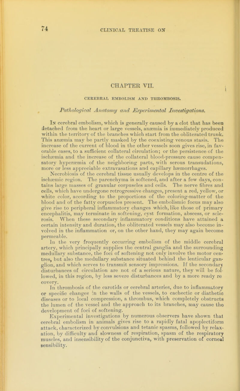 CHAPTER VII. CEREBRAL EMBOLISM AND THROMBOSIS. Pathological Anatomy and Experimental Investigations. In cerebral embolism, which is ffenerallv caused bv a clot that has been detached from the heart or large vessels, aiKBmia is immediately produced within the territory of the branches which start from the obliterated trunk. This anremia may be partly masked by the coexisting venous stasis. The increase of the current of blood in the other vessels soon gives rise, in fav- orable cases, to a sufficienc collateral circulation; or the persistence of the ischremia and the increase of the collateral blood-pressure cause compen- satory hyperasmia of the neighboring parts, witli serous transudations, more or less appreciable extravasations and capillary hji^morrhages. Necrobiosis of the cerebral tissue usually develops in the centre of the ischajmic region. The parenchyma is softened, and after a few days, con- tains large masses of granular corpuscles and cells. The nerve fibres and cells, which have undergone retrogressive changes, present a red, yellow, or white color, according to the proportions of the coloring-matter of the blood and of the fatty corpuscles present. The embolismic focus may also give rise to peripheral inflammatory changes which, like those of primary encephalitis, may terminate in softening, cyst formation, abscess, or scle- rosis. When these secondary inflammatory conditions have attained a certain intensity and duration, the obliterated vessels may also become in- volved in the inflammation or, on the other hand, they may again become permeable. In the very frequently occurring embolism of the middle cerebral artery, which principally supplies the central ganglia and the surrounding medullary substance, the foci of softening not only involve the motor cen- tres, but also the medullary substance situated behind the lenticular gan- glion, and which serves to transmit sensory imj^ressions. If the secondary- disturbances of circulation are not of a serious nature, they will be fol- lowed, in this region, by less severe disturbances and by a more ready re covery. In thrombosis of the carotids or cerebral arteries, due to inflammatory or specific changes in the walls of the vessels, to cachectic or diathetic diseases or to local compression, a thrombus, which completely obstructs the lumen of the vessel and the approach to its branches, may cause tho development of foci of softening. Experimental investigations by numerous observers have shown that cerebral embolism in animals gives rise to a rapidly fatal apoplectiform attack, characterized by convulsions and tetanic spasms, followed by relax- ation, by difficulty and slowness of respiration, spasm of the respiratory muscles, and insensibility of the conjunctiva, with preservation of corneal Bensibility.
