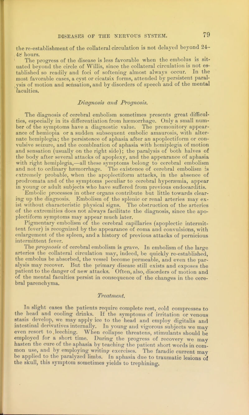 the re-establishment of the collateral circulation is not delayed beyond 24- , 4d hours. ' The progress of the disease is less favorable when the embolus is sit- uated beyond the circle of Willis, since the collateral circulation is not es- tablished so readily and foci of softening almost always occur. In the most favorable cases, a cyst or cicattix forms, attended by persistent paral- iVsis of motion and sensation, and by disorders of speech and of the mental faculties. Diagnosis and Pi'ognosis. The diagnosis of cerebral embolism sometimes presents great difficul- ties, especially in its differentiation from haemorrhage. Only a small num- ber of the symptoms have a diagnostic value. The premonitory appear- ance of hemiopia or a sudden subsequent embolic amaurosis, with alter- nate hemiplegia; the persistence of aphasia after an apoplectiform or con- vulsive seizure, and the combination of aphasia with hemiplegia of motion and sensation (usually on the right side); the paralysis of both halves of the body after several attacks of apoplexy, and the appearance of aphasia with right hemiplegia,—all these s^miptoms belong to cerebral embolism and not to ordinary h.Temorrhage. The existence of cerebral embolism is extremely probable, when the apoplectiform attacks, in the absence of prodromata and of the symptoms peculiar to cerebral hyperaemia, appear in young or adult subjects who have suffered from previous endocarditis. Embolic processes in other organs contribute but little towards clear- ing up the diagnosis. Embolism of the splenic or renal arteries may ex- ist without characteristic physical signs. The obstruction of the arteries of the extremities does not always facilitate the diagnosis, since the apo- plectiform symptoms may appear much later. Pigmentary embolism of the cerebral capillaries (apoplectic intermit- tent fever) is recognized by the appearance of coma and convulsions, with enlargement of the spleen, and a history of previous attacks of pernicious intermittent fever. The 2^rognosis of cerebral embolism is grave. In embolism of the large arteries the collateral circulation may, indeed, be quickly re-established, the embolus be absorbed, the vessel become permeable, and even the par- alysis may recover. But the primary disease still exists and exposes the patient to the danger of new attacks. Often, also, disorders of motion and of the mental faculties persist in consequence of the changes in the cere- bral parenchyma. Treatment. In slight cases the patients require complete rest, cold compresses to the head and cooling drinks. If the symptoms of irritation or venous stasis develop, we may apply ice to the head and employ digitalis and intestinal derivatives internally. In young and vigorous subjects we may even resort to .leeching.^ When collapse threatens, stimulants should be employed for a short time. During the progress of recovery we may hasten the cure of the aphasia by teaching the patient short words in com- mon use, and by employing writing exercises. The faradic current may be applied to the paralyzed limbs. In aphasia due to traumatic lesions of the skull, this symptom sometimes yields to trephining.