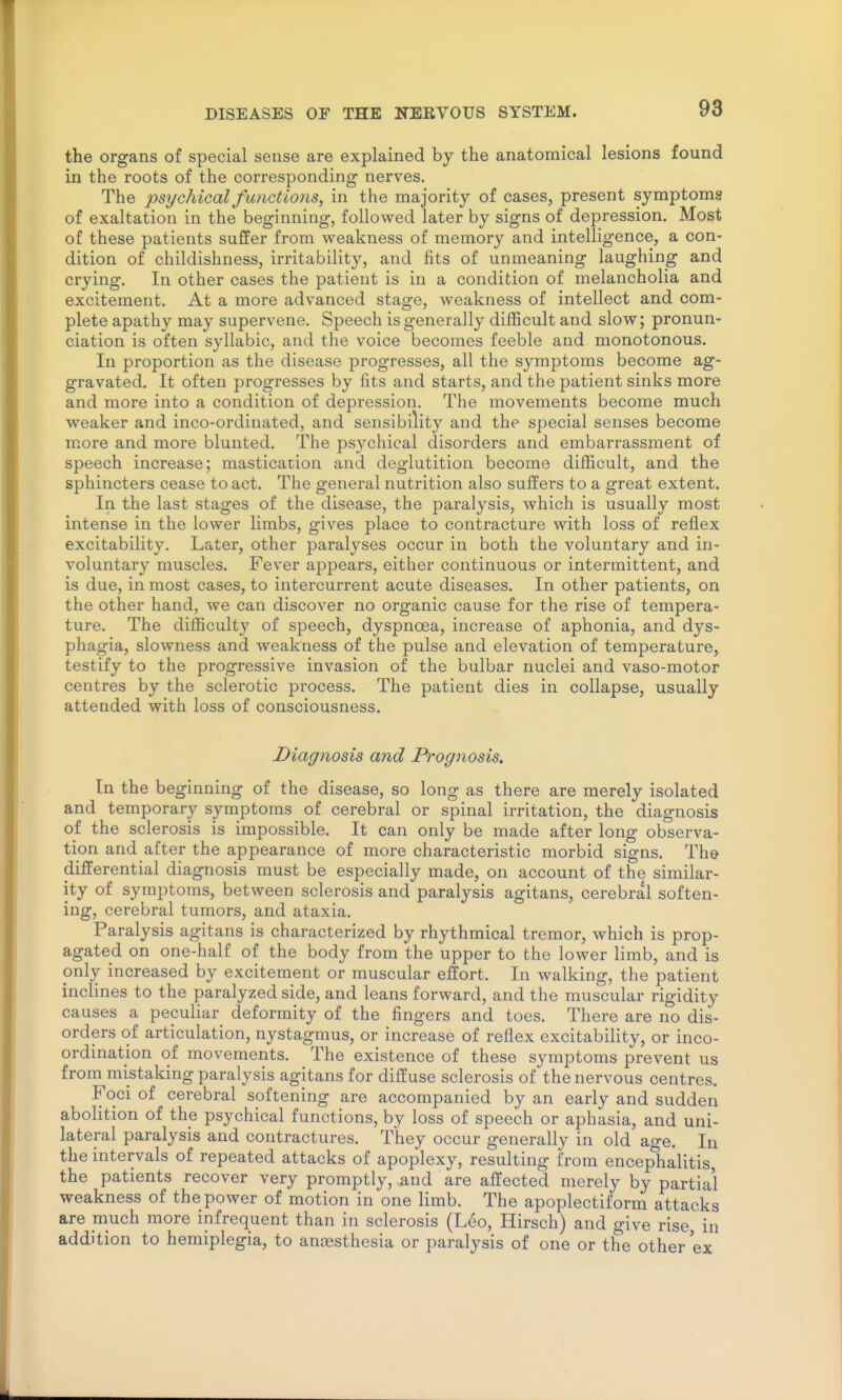 the organs of special sense are explained by the anatomical lesions found in the roots of the corresponding nerves. The psychical functions, in the majority of cases, present symptoms of exaltation in the beginning, followed later by signs of depression. Most of these patients suffer from weakness of memory and intelligence, a con- dition of childishness, irritability, and fits of unmeaning laughing and crying. In other cases the patient is in a condition of melancholia and excitement. At a more advanced stage, weakness of intellect and com- plete apathy may supervene. Speech is generally difficult and slow; pronun- ciation is often syllabic, and the voice becomes feeble and monotonous. In proportion as the disease progresses, all the symptoms become ag- gravated. It often progresses by fits and starts, and the patient sinks more and more into a condition of depression. The movements become much weaker and inco-ordinated, and sensibility and the special senses become more and more blunted. The psychical disorders and embarrassment of speech increase; mastication and deglutition become difficult, and the sphincters cease to act. The general nutrition also suffers to a great extent. In the last stages of the disease, the paralysis, which is usually most intense in the lower limbs, gives place to contracture with loss of reflex excitability. Later, other paralyses occur in both the voluntary and in- voluntary muscles. Fever appears, either continuous or intermittent, and is due, in most cases, to intercurrent acute diseases. In other patients, on the other hand, we can discover no organic cause for the rise of tempera- ture. The difficulty of speech, dyspnoea, increase of aphonia, and dys- phagia, slowness and weakness of the pulse and elevation of temperature, testify to the progressive invasion of the bulbar nuclei and vaso-motor centres by the sclerotic process. The patient dies in collapse, usually attended with loss of consciousness. Diagnosis and Prognosis. In the beginning of the disease, so long as there are merely isolated and temporary symptoms of cerebral or spinal irritation, the diagnosis of the sclerosis is impossible. It can only be made after long observa- tion and after the appearance of more characteristic morbid signs. The differential diagnosis must be especially made, on account of the similar- ity of symptoms, between sclerosis and paralysis agitans, cerebral soften- ing, cerebral tumors, and ataxia. Paralysis agitans is characterized by rhythmical tremor, which is prop- agated on one-half of the body from the upper to the lower limb, and is only increased by excitement or muscular effort. In walking, the patient inclines to the paralyzed side, and leans forward, and the muscular rigidity causes a peculiar deformity of the fingers and toes. There are no dis- orders of articulation, nystagmus, or increase of reflex excitability, or inco- ordination of movements. The existence of these symptoms prevent us from mistaking paralysis agitans for diffuse sclerosis of the nervous centres. Foci of cerebral softening are accompanied by an early and sudden abolition of the psychical functions, by loss of speech or aphasia, and uni- lateral paralysis and contractures. They occur generally in old age. In the intervals of repeated attacks of apoplexy, resulting from encephalitis, the patients recover very promptly, and are affected merely by partial weakness of the power of motion in one limb. The apoplectiform attacks are much more infrequent than in sclerosis (Leo, Hirsch) and give rise in addition to hemiplegia, to antesthesia or paralysis of one or the other ex