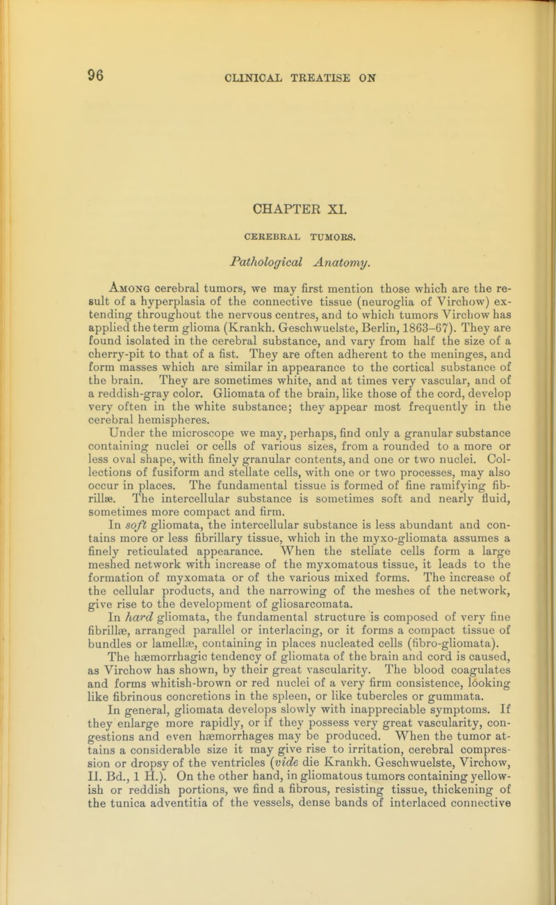 CHAPTER XL CEREBRAL TUMOES. Pathological Anatomy. Among cerebral tumors, we may first mention those which are the re- sult of a hyperplasia of the connective tissue (neuroglia of Virchow) ex- tending throughout the nervous centres, and to which tumors Virchow has applied the term glioma (Krankh. Geschwuelste, Berlin, 1863-67). They are found isolated in the cerebral substance, and vary from half the size of a cherry-pit to that of a fist. They are often adherent to the meninges, and form masses which are similar in appearance to the cortical substance of the brain. They are sometimes white, and at times very vascular, and of a reddish-gray color. Gliomata of the brain, like those of the cord, develop very often in the white substance; they appear most frequently in the cerebral hemispheres. Under the microscope we may, perhaps, find only a granular substance containing nuclei or cells of various sizes, from a rounded to a more or less oval shape, with finely granular contents, and one or two nuclei. Col- lections of fusiform and stellate cells, with one or two processes, may also occur in places. The fundamental tissue is formed of fine ramifying fib- rillse. The intercellular substance is sometimes soft and nearly fluid, sometimes more compact and firm. In soft gliomata, the intercellular substance is less abundant and con- tains more or less fibrillary tissue, which in the myxo-gliomata assumes a finely reticulated appearance. When the stellate cells form a large meshed network with increase of the myxomatous tissue, it leads to the formation of myxomata or of the various mixed forms. The increase of the cellular products, and the narrowing of the meshes of the network, give rise to the development of gliosarcomata. In hard gliomata, the fundamental structure is composed of very fine fibrillae, arranged parallel or interlacing, or it forms a compact tissue of bundles or lamellte, containing in places nucleated cells (fibro-gliomata). The haemorrhagic tendency of gliomata of the brain and cord is caused, as Virchow has shown, by their great vascularity. The blood coagulates and forms whitish-brown or red nuclei of a very firm consistence, looking like fibrinous concretions in the spleen, or like tubercles or gummata. In general, gliomata develops slowly with inappreciable symptoms. If they enlarge more rapidly, or if they possess very great vascularity, con- gestions and even haemorrhages may be produced. W^hen the tumor at- tains a considerable size it may give rise to irritation, cerebral compres- sion or dropsy of the ventricles [vide die Krankh. Geschwuelste, Virchow, U. Bd., 1 H.). On the other hand, in gliomatous tumors containing yellow- ish or reddish portions, we find a fibrous, resisting tissue, thickening of the tunica adventitia of the vessels, dense bands of interlaced connective