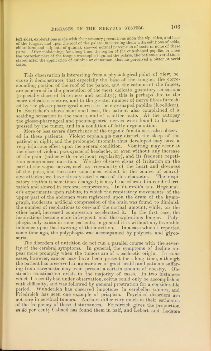 left side), explorations made with the necepsary precautions upon the tip, sides, abd base of the tongue, and upon the roof of the palate (moistening them with solutions of acids, chloroform and sulphate of quiuia), showed normal perception of taste in none of these parts. After moistening, for a long time, the region of the cup-shaped papillae, or when the posterior part of the tongue wa=i applied ngainst the palate, the patient several times stated after the application of quinine or cinnamon, that he perceived a bitter or acrid taste. Tills observation is interesting from a physiological point of view, be cause it demonstrates that especially the base of the tongue, the corre- sponding portion of the roof of the palate, and the isthmus of the fauces, are concerned in the perception of the most delicate gustatory sensations (especially those of bitterness and acridity); this is perhaps due to the more delicate structure, and to the greater number of nerve fibres furnish- ed by the glosso-pharyngeal nerves to the cup-shaped papilla? (Koelliker). In Boettcher's above-mentioned case, the patient also complained of a scalding sensation in the mouth, and of a bitter taste. At the autopsy the glosso-pharyngeal and pneumogastric nerves were found to be com- pressed by the tumor, and in a condition of fatty degeneration. More or less severe disturbance of the organic functions is also observ- ed in these patients. Violent cephalalgia may disturb the sleep of the patient at night, and the prolonged insomnia thus developed may have a very injurious effect upon the general condition. Vomiting may occur at the close of violent paroxysms of headache, or even without any increase of the pain (either with or without regularity), and its frequent repeti- tion compromises nutrition. We also observe signs of irritation on the part of the vagus nerves, such as irregularity of the heart and slowness of the pulse, and these are sometimes evident in the course of convul- sive attacks; we have already cited a case of this character. The respi- ratory rhythm is sometimes changed; it may be accelerated in cerebral irri- tation and slowed in cerebral compression. In Vierordt's and Hegelmai- er's experiments upon rabbits, in which the respiratory movements of the upper part of the abdomen were registered upon the drum of the kymo- graph, moderate artificial compression of the brain was found to diminish the number of respirations to one-half the normal amount, while, on the other hand, increased compression accelerated it. In the first case, the inspirations became more infrequent and the expirations longer. Poly- phagia only exists in some patients; in general it is without any favorable influence upon the lowering of the nutrition. In a case which I reported some time ago, the polyphagia was accompanied by polyuria and glyco- suria. The disorders of nutrition do not run a parallel course with the sever- ity of the cerebral symptoms. In general, the symptoms of decline ap- pear more promptly when the tumors are of a cachectic origin. In some cases, however, cancer may have been present for a long time, although the patient has preserved an appearance of good health and patients suffer- ing from sarcomata may even present a certain amount of obesity. Ob- stinate constipation exists in the majority of cases. In two instances which I recently had under observation, coitus could only be accomplished with difficulty, and was followed by general prostration for a considerable period, Wunderlich has observed impotenct in cerebellar tumors, and Friedreich has seen one example of priapism. Psychical disorders are not rare in cerebral tumors. Authors differ very much in their estimates of the frequency of these disturbances, Friedreich gives the proportion as 43 per centj Calmeil has found them in half, and Lebert and Ladame