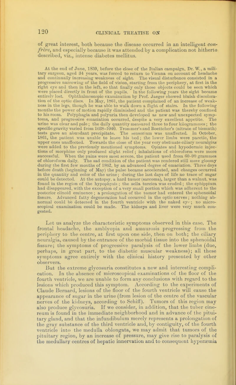 of great interest, both because the disease occurred in an intelligent con' /Wre, and especially because it was attended by a complication not hitherto described, viz., intense diabetes niellitus. At the end of June, 1859, before the close of the Italian campaig-n. Dr. W., a mili- tary surj^eou, aged 84 years, was forced to return to Vienna on uccoiint of headache and continually increasing weakness of sight. The visual disturbance consisted in a progres-sive narrowing of the field of vision, starting from the peripher}', at first in the right eye and then in the left, so that finally only those objects could be seen which were placed directly in front of the pupils. In the following years the sight became entirely lost. Ophthalmoscopic examination by Prof. Jaeger showed bluish discolora- tion of the ojitic discs. In May, 18G1, the patient complained of an increase of weak- ness in tlie legs, though he was able to walk down a tlight of stairs. In the following months the power of motion rapidly dimijiished and the patient was thereby confined to his room. Polyphagia and polj'uria then developed as new and unexpected symp- toms, and progressive emaciation occurred, despite a very excellent appetite. The urine was clear and pale ; the daily quantity measured three to four kilogrammes ; the specific gravity varied from 1U88-1040. Trommer'saud Boettcher's (nitrate of bismuth) tests gave an abundant precipitate. The .seusorinm was uuatt'ected. In October, 18G1, the patient was unable to leave his bed ; the lower limbs were paretic, the upper ones unaifected. Towards the close of the year very obstinate ciliarj' neuralgias were added to the previously mentioned symptoms. Opiates and hypodermic injec- tions of morphine only produceil slight relief ; inhalations of chloroform were more successful. When the pains were most severe, the patient used from (iO-UO grammes of chloroform daily. The sad condition of the patient was rendered still more gloomy during the first few months of 18G2, by an advanced degree of emaciation. Three days before death (beginning of May) the pulse became accelerated, and changes occurred in the quantity and color of the urine; during the last days of life no trace of sugar could be detected. At the autopsy, a hard tumor (sarcoma), larger than a walnut, was found in the region of the hypojfhysis ; the sella turcica was eroded ; the ei)hii)j)ium had disaf)peared, with the exception of a very small portion which was adliereut to the posterior clinoid eminence ; a prolongation of the tumor had entered the sphenoidal fissure. Advanced fatty degeneration had occurred in the optic nerves ; nothing ab- normal could be detected in the fourth ventricle with the naked eye ; no micro- scopical examination could be made. The kidneys and liver were very much con- gested. Let us analyze the characteristic symptoms observed in this case. The frontal headaclie, the amblyopia and amaurosis progressing from the periphery to the centre, at first upon one side, then on both; the ciliary neuralgia, caused by the entrance of the morbid tissue into the sphenoidal fissure; the symptoms of progressive paralysis of the lower limbs (due, perhaps, in great part, to the diabetic nmscular weakness); all these symptoms agree entirely with the clinical history presented by other observers. J3ut the extreme glycosuria constitutes a new and interesting compli- cation. In the absence of microscopical examinations of the lloor of the fourth ventricle, we are unable to form any conclusions with regard to the lesions which produced this symptom. According to the experiments of Claude Bernard, lesions of the floor of the fourth ventricle will cause the appearance of sugar in the urine (from lesion of the centre of the vascular nerves of the kidneys, according to Schiff). Tumors of this region may also produce glycosuria. If we consider, in addition, that the tuber cine- reum is found in the immediate neighborhood and in advance of tiie pitui- tary gland, and that the infundibulum merely represents a prolongation of the gray substance of the third ventricle and, by contiguity, of the fourth ventricle into the medulla oblongata, we may admit that tumors of the pituitary region, by an increase of pressure, may give rise to paralysis of the medullary centres of hepatic innervation and to consequent hypera3inia