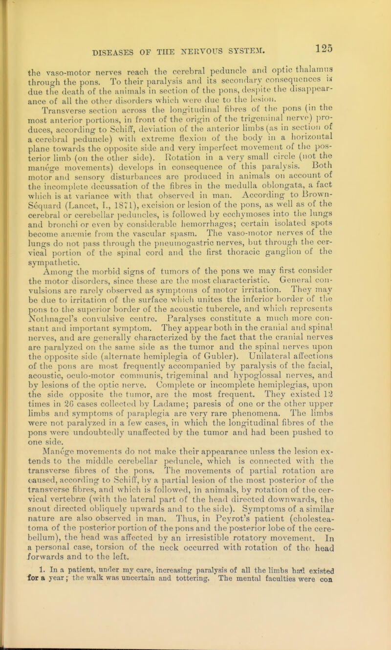 the vaso-motor nerves reach the cerebral peduncle and optic thalannia through the pons. To their paralysis and its secondary consequences u due the death of the animals in section of the pons, despite the disapi)ear- ance of all the otiier disorders which were due to the ii'sioii. Transverse section across the longitudinal fibres of the pons (in the most anterior portions, in front of the origin of the trigeiniiial nerve) j)ro- duces, according to Schiff, deviation of the anterior limbs (as in section of a cerebral peduncle) with extreme flexion of the body in a horizontal plane towards the opposite side and very imperfect movement of the pos- terior limb (on the otiier side). Rotation in a very small circle (not the manege movements) develops in consequence of this paralysis. Both motor and sensory disturbances are produced in animals on account of the incomplete decussation of the fibres in the medulla oblongata, a fact which is at variance with that observed in man. According to Brown- Sequard (Lancet, I., 18TI), excision or lesion of the pons, as well as of the cerebral or cerebellar ])eduncles, is followed by ecchymoses into the lungs and bronchi or even by considerable hemorrhages; certain isolated spots become anicmie from the vascular sjjasm. The vaso-motor nerves of the lungs do not pass through the pneumogastric nerves, but through the cer- vical portion of the spinal cord and the first thoracic ganglion of the sympathetic. Among the morbid signs of tumors of the pons we may first consider the motor disorders, since these are the most characteristic. General con- vulsions are rarely observed as symptoms of motor irritation. They may be due to irritation of the surface which unites the inferior border of the pons to the superior border of the acoustic tubercle, and which represents Notlniagel's convulsive centre. Paralyses constitute a much more con- stant and important symptom. They appear both in the cranial and spinal nerves, and are generally characterized by the fact that the cranial nerves are paralyzed on the satne side as the tvimor and the spinal nerves upon the opposite side (alternate hemiplegia of Gubler). Unilateral affections of the pons are most frequently accompanied by paralysis of the facial, acoustic, oculo-motor connnunis, trigeminal and hypoglossal nerves, and by lesions of the optic nerve. Comjilete or incomplete hemiplegias, upon the side opposite the tumor, arc the most frequent. They existed 12 times in 2G cases collected by Ladame; paresis of one or the other upper limbs and symptoms of ])araplegia are very rare phenomena. The limbs were not paralyzed in a few cases, in which the longitudinal fibres of the pons were undoubtedly unaffected by the tumor and had been pushed to one side. Manege movements do not make their appearance unless the lesion ex- tends to the middle cerebellar peduncle, which is connected with the transverse fibres of tlie pons. The movements of partial rotation are caused, according to Schiff, by a partial lesion of the most posterior of the transverse fibres, and which is followed, in animals, by rotation of the cer- vical vertebne (with the lateral part of the head directed downwards, the snout directed obliquely upwards and to the side). Symptoms of a similar nature are also observed in man. Thus, in Peyrot's patient (cholestea- toma of the posterior portion of the pons and the posterior lobe of the cere- bellum), the head was affected by an irresistible rotatory movement. In a personal case, torsion of the neck occurred with rotation of thn head forwards and to the left. 1. In a patient, under my care, increasing- paralysis of all the limbs had existed for a year J the walk was uncertain and tottering. The mental faculties were coa