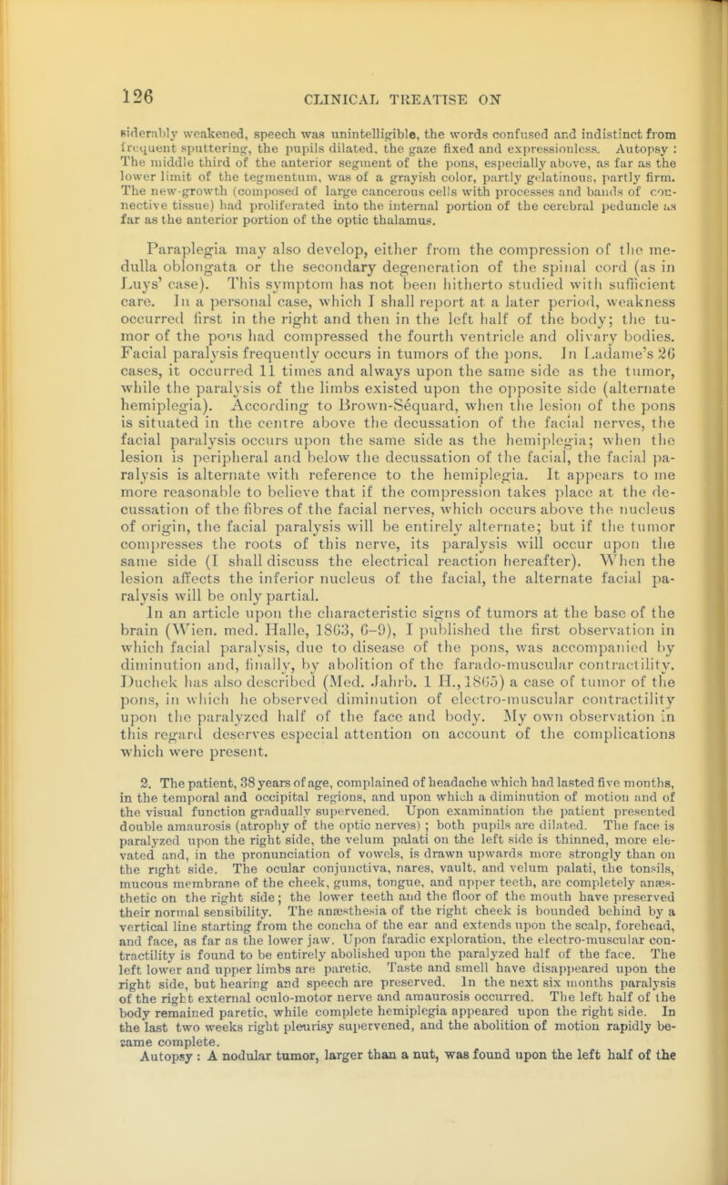 Riderably weakened, speech was unintelligible, the words confused and indistinct from Ircquent sputtering-, the pupils dilated, the gaze fixed and expressionless. Autopsy : The luiddle third of the anterior segment of the pons, especially above, as far as the lower limit of the tegineutum, was of a grayish color, partly gflatinous, partly firm. The new-growth (composed of large cancerous cells with processes and bands of con- nective tissue) had proliferated into the internal portion of the cerebral peduncle as far as the anterior portion of the optic thalamus. Paraplegia may also develop, either from the compression of tlio me- dulla oblongata or the secondary degeneration of the spinal cord (as in Luys' case). This symptom has not been hitherto studied with sufficient care. In a personal case, which I shall report at a later period, weakness occurred hrst in the right and then in the left half of the body; the tu- mor of the pons had compressed the fourth ventricle and olivary bodies. Facial paralysis frequently occurs in tumors of the pons. Jn Ladame's 2G cases, it occurred 11 times and always upon the same side as the tumor, while the paralysis of the limbs existed upon the opposite side (alternate hemiplegia). According to Brown-Sequard, when the lesion of the pons is situated in the centre above the decussation of the facial nerves, the facial paralysis occurs upon the same side as the hemijilcgia; when the lesion is peripheral and below the decussation of tlie facial, the facial pa- ralysis is alternate with reference to the hemiplegia. It appears to me more reasonable to believe that if the compression takes place at the de- cussation of the fibres of the facial nerves, which occurs above the nucleus of origin, the facial paralysis will be entirely alternate; but if the tumor compresses the roots of this nerve, its paralysis will occur upon the same side (I shall discuss the electrical reaction hereafter). When the lesion affects the inferior nucleus of the facial, the alternate facial pa- ralysis will be only partial. In an article upon the characteristic signs of tumors at the base of the brain (Wien. med. Halle, 18C3, C-9), I published the first observation in which facial paralysis, duo to disease of the pons, was accompanied by diminution and, finally, by abolition of the farado-muscular conti-actility. Duchek has also described (Med. Jahrb. 1 H.,18G5) a case of tumor of the pons, in which he observed diminution of electro-muscular contractility upon tlie paralyzed half of the face and body. My own observation in this regard deserves especial attention on account of the complications which were present. 2. The patient, 38 years of age, complained of headache which had lasted five months, in the temporal and occipital regions, and upon which a dimini;tion of motion and of the visual function gradually supervened. Upon examination the patient presented double amaurosis (atrophy of the optic nerves) ; both pvipils are dilated. The face is paralyzed upon the right side, the velum palati on the left side is thinned, more ele- vated and, in the pronunciation of vowels, is drawn upwards more strongly than on the right side. The ocular conjunctiva, nares, vault, and velum palati, the tonsils, mucous membrane of the cheek, gums, tongue, and upper teeth, are completely anaes- thetic on the right side; the lower teeth and the floor of the mouth have preserved their normal sensibility. The ana3sthe.«ia of the right cheek is bounded behind by a vertical line starting from the concha of the ear and extends upon the scalp, forehead, and face, as far as the lower jaw. Upon faradic exploration, the electro-muscular con- tractility is found to be entirely abolished upou the paralyzed half of the face. The left lower and upper limbs are paretic. Taste and smell have disapi)eared upon the right side, but hearing and speech are preserved. In the next six months paralysis of the right external oculo-motor nerve and amaurosis occurred. The left half of the body remained paretic, while complete hemiplegia appeared upon the right side. In the last two weeks right pleurisy supervened, and the abolition of motion rapidly be- came complete. Autopsy : A nodular tumor, larger than a nut, was found upon the left half of the