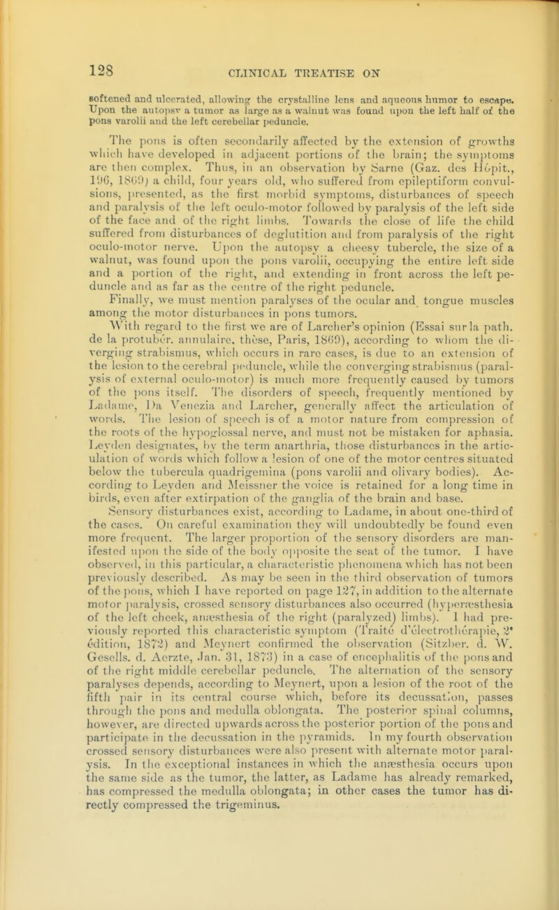 t 128 CLINICAL TREATISE ON Boftened and ulcerated, allowing the crj'stalline lens and aqueous humor to escape. Upon the autopsv a tumor as large as a walnut was found upon the left half of the pons varolii and the left cerebellar peduncle. The pons is often secondarily aiTected by the extension of growths which have developed in adjacent portions of the bniin; the synij)toms are then complex. Thus, in an observation by Sarnc (Gaz. des Hopit., lOG, ly(il); a child, four years old, who suffered from epileptiform convul- sions, presented, as the first morbid symptoms, disturbances of speech and paralysis of the left oculo-motor followed by paralysis of the left side of the face and of the rip^ht limbs. Towards the close of life the cliild suffered from disturbances of deglutition and from paralysis of the right oculo-motor nerve. Upon the autopsy a cheesy tubercle, the size of a walnut, was found upon the pons vaiolii, occupying the enti]-e left side and a portion of the right, and extending in front across the left pe- duncle and as far as tlie centre of the rigiit peduncle. Finally, we must mention paral^'ses of the ocular and tongue muscles among the motor disturbances in pons tumors. With regard to the first we are of Larcher's opinion (Essai surla path, de la jn-otuber. aTinulaire, these, Paris, ISGO), according to whom the di- verging stral)ismus, which occurs in rare cases, is due to an extension of the lesion to the cerebral peduncle, while the converging strabismus (paral- ysis of external oculo-motor) is nuich more frequently caused by tumors of the j)ons itself. 'I'he disorders of speech, frequently mentioned by Ladame, Da Venezia and Larcher, generally affect the articulation of words. The lesion of speech is of a motor nature from compression of the roots of the hypoglossal nerve, and must not be mistaken for aphasia. Leyden designates, by the term anarthria, those disturbances in the artic- ulation of woi'ds which follow a lesion of one of the motor centres situated below the tubercula quadrigemina (pons varolii and olivary bodies). Ac- cording to Leyden and Meissner the voice is retained for a long time in birds, even after extirpation of the ganglia of the brain and base. Sensory disturbances exist, according to Ladame, in about one-third of the cases. On careful examination they will undoubtedly be found even more frequent. The larger proportion of the sensory disorders are man- ifested upon the side of the body opposite the seat of the tumor. I have observed, in this particular, a characteristic phenomena which has not been previously described. As may be seen in the third observation of tumors of the pons, which I have reported on page 127, in addition to the alternate motor jiaralysis, crossed sonsor}'^ disturbances also occurred (hyj)era\sthesia of the left cheek, aiuesthesia of the right (paralyzed) limbs). 1 had pre- viously reported this characteristic symptom (Traite d'electrotherapie, 2* edition, 1872) and Meynert confirmed the observation (SitzlxM-. d. W. Gesells. d. Aerzte, Jan. 31, 187'3) in a case of encephalitis of the pons and of the right middle cerebellar peduncle. The alternation of the sensory paralyses depends, according to Meynert, upon a lesion of the root of the fifth ]iair in its central course which, before its decussation, passes through the pons and medulla oblongata. The posterior spinal columns, however, ai-e directed upwards across the posterior portion of the pons and participate in the decussation in the pyramids. In my fourth observation crossed sensory disturbances were also present with alternate motor ])aral- ysis. In the exceptional instances in which the anresthesia occurs upon the same side as the tumor, the latter, as Ladame has already remarked, has compressed the medulla oblongata; in other cases the tumor has di' rectly compressed the trigeminus.