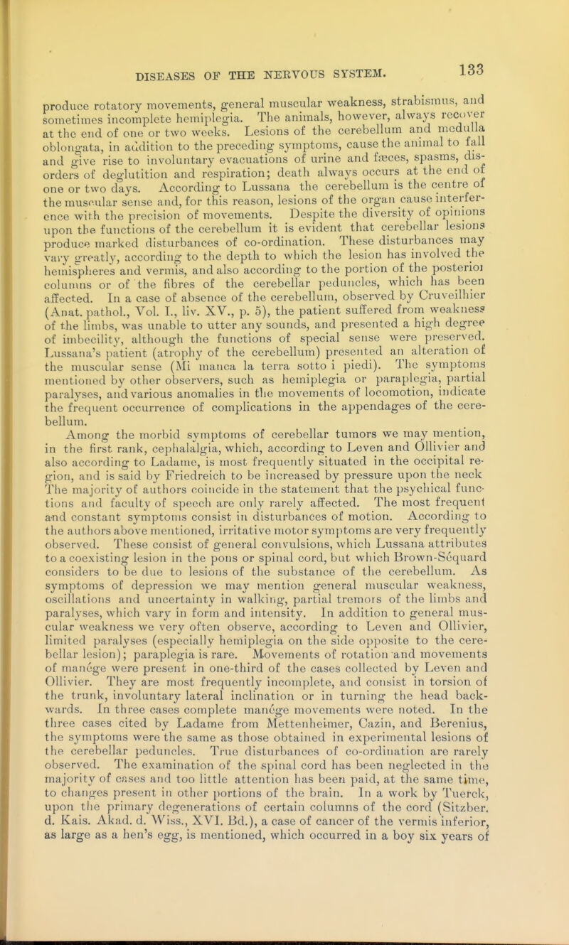 produce rotatory movements, general muscular weakness, strabismus, and sometimes incomplete hemiplegia. The animals, however, always recover at the end of one or two weeks. Lesions of the cerebellum and medulla oblongata, in audition to the preceding symptoms, cause the annnal to tail and give rise to involuntary evacuations of urine and faeces, spasms, dis- orders of deglutition and respiration; death always occurs at the end of one or two days. According to Lussana the cerebellum is the centre of the musoular sense and, for this reason, lesions of the organ cause interfer- ence with the precision of movements. Despite the diversity of opinions upon the functions of the cerebellum it is evident that cerebellar lesions produce marked disturbances of co-ordination. These disturbances may vai-y greatly, according to the depth to which the lesion has involved the hemispheres and vermis, and also according to the portion of the posterioi columns or of the fibres of the cerebellar peduncles, which has been affected. In a case of absence of the cerebellum, observed by Cruveilhier (Anat. pathol.. Vol. I., liv. XV., p. 5), the patient suffered from weakness of the limbs, was unable to utter any sounds, and presented a high degree of imbecility, although the functions of special sense were preserved. Lussana's patient (atrophy of the cerebellum) presented an alteration of the muscular sense (Mi manca la terra sotto i piedi). The symptoms mentioned by other observers, such as hemiplegia or paraplegia, partial paralyses, and various anomalies in the movements of locomotion, indicate the frequent occurrence of complications in the appendages of the cere- bellum. Among the morbid symptoms of cerebellar tumors we may mention, in the first rank, cephalalgia, which, according to Leven and Ollivier and also according to Ladame, is most frequently situated in the occipital re- gion, and is said by Friedreich to be increased by pressure upon the neck The majority of authors coincide in the statement that the psychical func- tions and faculty of speech are only rarely affected. The most frequent a-nd constant symptoms consist in disturbances of motion. According to the authors above mentioned, irritative motor symptoms are very frequently observed. These consist of general convulsions, which Lussana attributes to a coexisting lesion in the pons or spinal cord, but which Brown-Scquard considers to be due to lesions of the substance of the cerebellum. As symptoms of depression we may mention general muscular weakness, oscillations and uncertainty in walking, partial tremors of the limbs and paralyses, which vary in form and intensity. In addition to general mus- cular weakness we very often observe, according to Leven and Ollivier, limited paralyses (especially hemiplegia on the side opposite to the cere- bellar lesion); paraplegia is rare. Movements of rotation and movements of manege were present in one-third of the cases collected by Leven and Ollivier. They are most frequently incomplete, and consist in torsion of the trunk, involuntary lateral inclination or in turning the head back- wards. In three cases complete manege movements were noted. In the three cases cited by Ladame from Mettenhelmer, Cazin, and Berenius, the symptoms were the same as those obtained in experimental lesions of the cerebellar peduncles. True disturbances of co-ordination are rarely observed. The examination of the spinal cord has been neglected in the majority of cases and too little attention has been paid, at the same time, to changes present in other portions of the brain. In a work by Tuerck, upon the primary degenerations of certain columns of the cord (Sitzber. d. Kais. Akad. d. Wiss., XVI. Bd.), a case of cancer of the vermis inferior, as large as a hen's egg, is mentioned, which occurred in a boy six years of