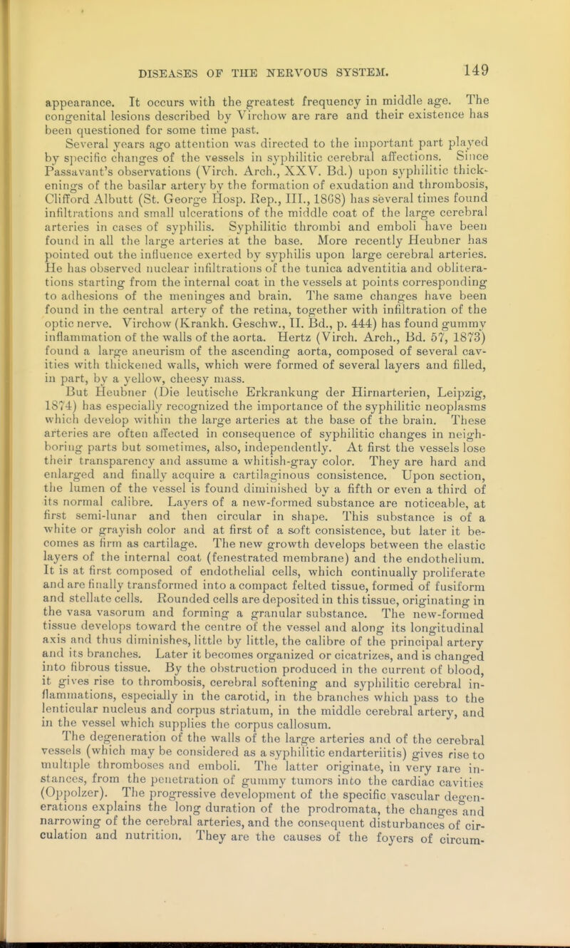 appearance. It occurs with the greatest frequency in middle age. The congenital lesions described by Virchow are rare and their existence has been questioned for some time past. Several years ago attention was directed to the important part played by sjiecific changes of the vessels in syphilitic cerebral affections. Since Passavant's observations (Virch. Arch., XXV. Bd.) upon syphilitic thick- enings of the basilar artery by the formation of exudation and thrombosis, Clifford Albutt (St. George Hosp. Rep., III., 18G8) has several times found infilti-ations and small ulcerations of the middle coat of the large cerebral arteries in cases of syphilis. Syphilitic thrombi and emboli have been found in all the large arteries at the base. More recently Heubner has pointed out the influence exerted by syphilis upon large cerebral arteries. He has observed nuclear infiltrations of the tunica adventitia and oblitera- tions starting from the internal coat in the vessels at points corresponding to adhesions of the meninges and brain. The same changes have been found in the central artery of the retina, together with infiltration of the optic nerve. Virchow (Krankh. Geschw., II. Bd., p. 444) has found gummy inflammation of the walls of the aorta. Hertz (Virch. Arch., Bd. 57, 1873) found a large aneurism of the ascending aorta, composed of several cav- ities with tliickened walls, which were formed of several layers and filled, in part, by a yellow, cheesy mass. But Heubner (Die leutische Erkrankung der Hirnarterien, Leipzig, 1874) has especially recognized the importance of the syphilitic neoplasms which develop within the large arteries at the base of the brain. These arteries are often affected in consequence of syphilitic changes in neigh- boring parts but sometimes, also, independently. At first the vessels lose their transparency and assume a whitish-gray color. They are hard and enlarged and finally acquire a cartilaginous consistence. Upon section, the lumen of the vessel is found diminished by a fifth or even a third of its normal calibre. Layers of a new-formed substance are noticeable, at first semi-lunar and then circular in shape. This substance is of a white or grayish color and at first of a soft consistence, but later it be- comes as firm as cartilage. The new growth develops between the elastic layers of the internal coat (fenestrated membrane) and the endothelium. It is at first composed of endothelial cells, which continually proliferate and are fi[ially transformed into a compact felted tissue, formed of fusiform and stellate cells. Rounded cells are deposited in this tissue, originating in the vasa vasorum and forming a granular substance. The new-formed tissue develops toward the centre of the vessel and along its longitudinal axis and thus diminishes, little by little, the calibre of the principal artery and its branches. Later it becomes organized or cicatrizes, and is changed into fibrous tissue. By the obstruction produced in the current of blood, it gives rise to thrombosis, cerebral softening and syphilitic cerebral in- flammations, especially in the carotid, in the branches which pass to the lenticular nucleus and corpus striatum, in the middle cerebral artery, and in the vessel which supplies the corpus callosum. The degeneration of the walls of the large arteries and of the cerebral vessels (which may be considered as a syphilitic endarteriitis) gives rise to multiple thromboses and emboli. The latter originate, in very rare in- stances, from the penetration of gummy tumors into the cardiac cavities (Oppolzer). The progressive development of the specific vascular deo-en- erations explains the long duration of the prodromata, the chano-eslind narrowing of the cerebral arteries, and the consequent disturbances of cir- culation and nutrition. They are the causes of the foyers of circum-