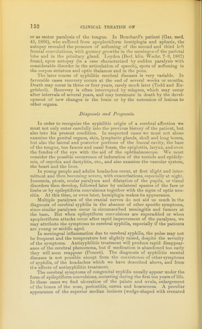 or as motor paralysis of the tongue. In Bouchard's patient (Gaz. med. 45, 186G), who suffered from apoplectiform hemiplegia and aphasia, the autopsy revealed the presence of softening of the second and third left frontal convolutions, with gummy growths in the meningosof the parietal lobe and in the pituitary gland. Leydcn (Berl. kiln, Wschr. 7-1), 1867) found, upon autopsy (in a case characterized by sudden paralysis with considerable disorder in the articulation of speech), spots of softening in the corpus striatum and optic thalamus and in the pons. The later course of syphilitic cerebral diseases is very variable. In favorable cases recovery occurs at the end of several weeks or months. Death may occur in three or four years, rarely much later (Todd and En- gelshed). Recov^^ry is often interrupted by relapses, which may occur after intervals of several years, and may terminate in death by the devel- opment of new changes in the brain or by the extension of lesions to other organs. Diagnosis and Prognosis. In order to recognize the syphilitic origin of a cerebral affection we must not only enter carefully into the previous history of the patient, but also into his present condition. In suspected cases we must not alone examine the genital organs, skin, lymphatic glands, skull and long bones, but also the lateral and posterior portions of the buccal cavity, the base of the tongue, tne fauces and nasal fossas, the epiglottis, larynx, and even the fundus of the eye with the aid of the ophthalmoscope. We must consider the possible occurrence of induration of the testicle and epididy- mis, of onychia and dactylitis, etc., and also examine the vascular system, the heart and the liver. In young people and adults headaches occur, at first slight and inter- mittent and then becoming severe, with exacerbations, especially at night. Insomnia, ptosis, ocular paralyses and dilatation of the pupils, or visual disorders then develop, followed later by unilateral spasms of the face or limbs or by epileptiform convulsions together with the signs of optic neu- ritis. At this time, or even later, hemiplegia makes its appearance. Multiple paralyses of the cranial nerves do not aid us much in the diagnosis of cerebral syphilis in the absence of other specific symptoms, since similar paralyses occur in circumscribed meningitis and tumors at the base. But when epileptiform convulsions are superadded or when apoplectiform attacks occur after rapid improvement of the paralyses, we may attribute the symptoms to cerebral syphilis, especially if the patients are young or middle aged. In meningeal inflammation due to cerebral syphilis, the pulse may not be frequent and the temperature but slightly raised, despite the severity of the symptoms. Antisyphilitic treatment will produce rapid disappear- ance of the cerebral phenomena, but if medication is abandoned too early they will soon reappear (Poncet). The diagnosis of syphilitic mental diseases is not possible except from the coexistence of other symptoms of syphilis, of the headaches which we have described above, and from ti e effects of antisyphilitic treatment. The cerebral symptoms of congenital syphilis usually appear under the form of epileptiform convulsions, occurring during the first ten years of life. In these cases we find ulceration of the palate and uvula, enlargement of the bones of the nose, periostitis, ozrena and hoarseness. A peculiar appearance of the superior median incisors (wedge-shaped with crenated