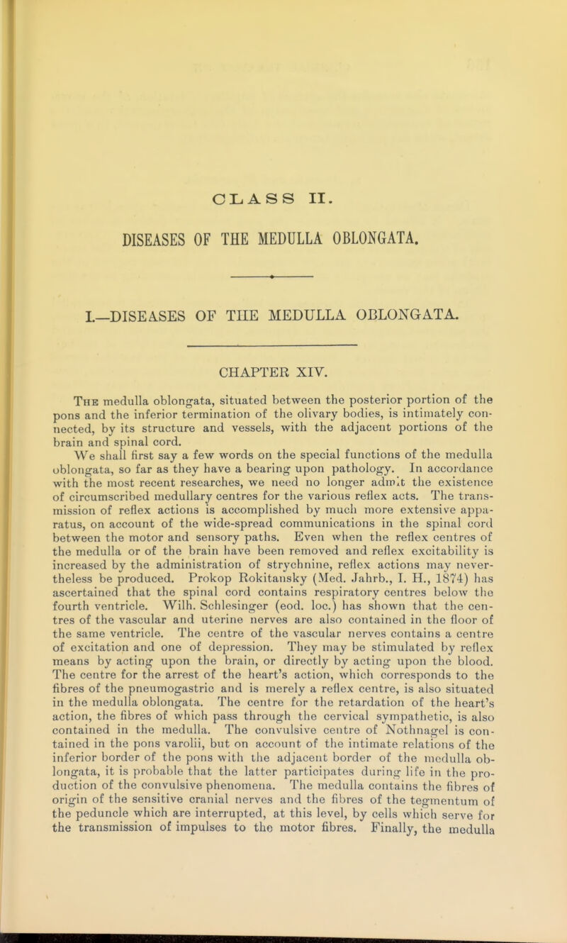 CLASS II. DISEASES OF THE MEDULLA OBLONGATA. I.—DISEASES OF THE MEDULLA OBLONGATA. CHAPTER XIV. The medulla oblongata, situated between the posterior portion of the pons and the inferior termination of the olivary bodies, is intimately con- nected, by its structure and vessels, with the adjacent portions of the brain and spinal cord. We shall first say a few words on the special functions of the medulla oblongata, so far as they have a bearing upon pathology. In accordance with the most recent researches, we need no longer admit the existence of circumscribed medullary centres for the various reflex acts. The trans- mission of reflex actions is accomplished by much more extensive appa- ratus, on account of the wide-spread communications in the spinal cord between the motor and sensory paths. Even when the reflex centres of the medulla or of the brain have been removed and reflex excitability is increased by the administration of strychnine, reflex actions may never- theless be produced. Prokop Rokitansky (Med. .Jahrb., I. H., 1874:) has ascertained that the spinal cord contains respiratory centres below tiio fourth ventricle. Wilh. Schlesinger (eod. loc.) has shown that the cen- tres of the vascular and uterine nerves are also contained in the floor of the same ventricle. The centre of the vascular nerves contains a centre of excitation and one of depression. They may be stimulated by reflex means by acting upon the brain, or directly by acting upon the blood. The centre for the arrest of the heart's action, which corresponds to the fibres of the pneumogastric and is merely a reflex centre, is also situated in the medulla oblongata. The centre for the retardation of the heart's action, the fibres of which pass through the cervical sympathetic, is also contained in the medulla. The convulsive centre of Nothnagel is con- tained in the pons varolii, but on account of the intimate relations of the inferior border of the pons with the adjacent border of the medulla ob- longata, it is probable that the latter participates during life in the pro- duction of the convulsive phenomena. The medulla contains the fibres of origin of the sensitive cranial nerves and the fibres of the tegmentum of the peduncle which are interrupted, at this level, by cells which serve for the transmission of impulses to the motor fibres. Finally, the medulla