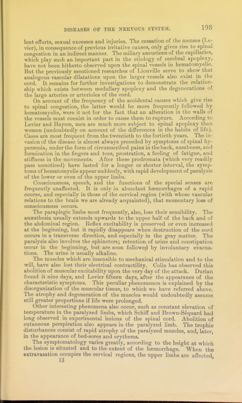 103 lent efforts, sexual excesses and injuries. The cessation of the menses (Le- vier), in consequence of previous irritative causes, only gives rise to spinal congestion in an indirect manner. The miliary aneurisms of the capillaries, which play such an important part in the etiology of cerebral apoplexy, have not been hitherto observed upon the spinal vessels in hematomyelie. But the previously mentioned researches of Liouville serve to show that analogous vascular dilatations upon the larger vessels also exist in the cord. It remains for further investigations to demonstrate the relation- ship which exists between medullary apoplexy and the degenerations of the large arteries or arterioles of the cord. On account of the frequency of the accidental causes wliich give rise to spinal congestion, the latter would be more frequently followed by hematomyelie, were it not for the fact that an alteration in the walls of the vessels must coexist in order to cause them to rupture. According to Levier and Hayem, men are much more subject to spinal apoplexy than women (undoubtedly on account of the differences in the habits of life). Cases are most frequent from the twentieth to the fortieth years. The in- vasion of the disease is almost always preceded by symptoms of spinal hy- perJBmia, under the form of circumscribed pains in the back, numbness, and formication in the fingers and toes, prostration, a feeling of fatigue, and stiffness in the movements. After these prodromata (which very readily pass unnoticed) have lasted for a longer or shorter interval, the symp- toms of hematomyelie appear suddenly, with rapid development of paralysis of the lower or even of the upper limbs. Consciousness, speech, and the functions of the special senses are frequently unaffected. It is only in abundant haemorrhages of a rapid course, and especially in those of the cervical region (with whose vascular relations to the brain we are already acquainted), that momentary loss of consciousness occurs. The paraplegic limbs most frequently, also, lose their sensibility. The anaesthesia usually extends upwards to the upper half of the back and of the abdominal region. Reflex excitability is preserved or even increased at the beginning, but it rapidly disappears when destruction of the cord occurs in a transverse direction, and especially in the gray matter. The paralysis also involves the sphincters; retention.of urine and constipation occur in the beginning, but are soon followed by involuntary evacua- tions. The urine is usually alkaline. The muscles which are insensible to mechanical stimulation and to the will, have also lost their electrical contractility. Colin has observed this abolition of muscular excitability upon the very day of the attack. Durian found it nine days, and Levier fifteen days, after the appearance of the characteristic symptoms. This peculiar phenomenon is explained by the disorganization of the muscular tissue, to which we have referred above. The atrophy and degeneration of the muscles would undoubtedly assume still greater proportions if life were prolonged. Other interesting phenomena also occur, such as constant elevation of temperature in the paralyzed limbs, which Schiff and Brown-Sequard had long observed in experimental lesions of the spinal cord. Abolition of cutaneous perspiration also appears in the paralyzed limb. The trophic disturbances consist of rapid atrophy of the paralyzed muscles, and, later, in the appearance of bed-sores and erythema. The symptomatology varies greatly, according to the height at which the lesion is situated and to the extent of the h£emorrhage. When tho extravasation occupies the cervical regions, the upper limbs are affected,