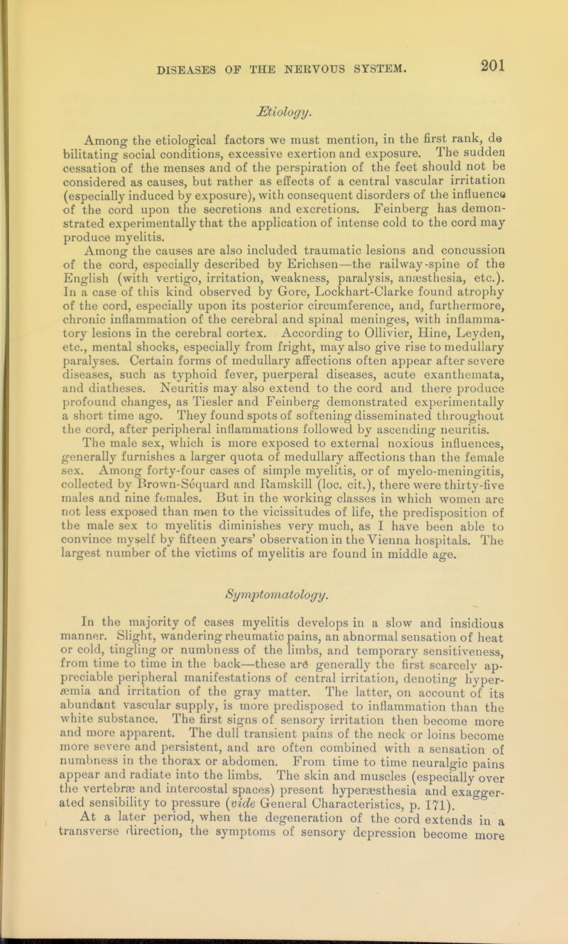 JEtiology. Among the etiological factors we must mention, in the first rank, de bilitating social conditions, excessive exertion and exposure. The sudden cessation of the menses and of the perspiration of the feet should not be considered as causes, but rather as effects of a central vascular irritation (especially induced by exposure), with consequent disorders of the influenco of the cord upon the secretions and excretions. Feinberg has demon- strated experimentally that the application of intense cold to the cord may produce myelitis. Amonof the causes are also included traumatic lesions and concussion of the cord, especially described by Erichsen—the railway-spine of the English (with vertigo, irritation, weakness, paralysis, anajsthesia, etc.). In a case of this kind observed by Gore, Lockhart-Clarke found atrophy of the cord, especially upon its posterior circumference, and, furthermore, chronic inflammation of the cerebral and spinal meninges, with inflamma- tory lesions in the cerebral cortex. According to Ollivier, Hine, Leyden, etc., mental shocks, especially from fright, may also give rise to medullary paralyses. Certain forms of medullary affections often appear after severe diseases, such as typhoid fever, puerperal diseases, acute exanthemata, and diatheses. Neuritis may also extend to the cord and there produce profound changes, as Tiesler and Feinberg demonstrated experimentally a short time ago. They found spots of softening disseminated throughout the cord, after peripheral inflammations followed by ascending neuritis. The male sex, which is more exposed to external noxious influences, generally furnishes a larger quota of medullary affections than the female sex. Among forty-four cases of simple myelitis, or of myelo-meningitis, collected by Brown-Sequard and Ramskill (loc. cit.), there were thirty-five males and nine females. But in the working classes in which women are not less exposed than men to the vicissitudes of life, the predisposition of the male sex to myelitis diminishes very much, as I have been able to convince myself by fifteen years' observation in the Vienna hospitals. The largest number of the victims of myelitis are found in middle age. Symptomatology. In the majority of cases myelitis develops in a slow and insidious manner. Slight, wandering rheumatic pains, an abnormal sensation of heat or cold, tingling or numbness of the limbs, and temporary sensitiveness, from time to time in the back—these ar(* generally the first scarcely ap- preciable peripheral manifestations of central irritation, denoting hyper- «3mia and irritation of the gray matter. The latter, on account of its abundant vascular supply, is more predisposed to inflammation than the white substance. The first signs of sensory irritation then become more and more apparent. The dull transient pains of the neck or loins become more severe and persistent, and are often combined with a sensation of numbness in the thorax or abdomen. From time to time neuralgic pains appear and radiate into the limbs. The skin and muscles (especially over the vertebrfB and intercostal spaces) present hypertesthesia and exagger- ated sensibility to pressure {vide General Characteristics, p. 171). At a later period, when the degeneration of the cord extends in a transverse direction, the symptoms of sensory depression become more