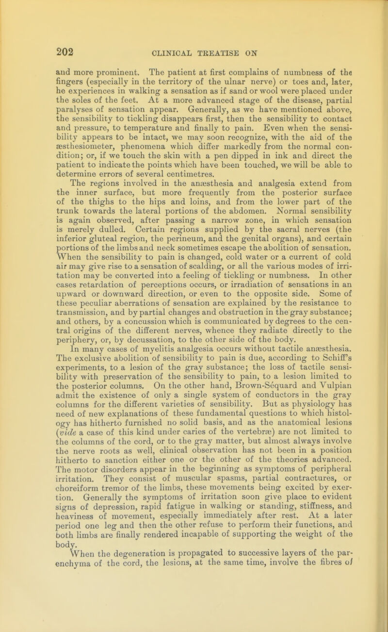 and more prominent. The patient at first complains of numbness of the fingers (especially in the territory of the ulnar nerve) or toes and, later, he experiences in walking a sensation as if sand or wool were placed under the soles of the feet. At a more advanced stage of the disease, partial paralyses of sensation appear. Generally, as we have mentioned above, the sensibility to tickling disappears first, then the sensibility to contact and pressure, to temperature and finally to pain. Even when the sensi- bility appears to be intact, we may soon recognize, with the aid of the aesthesiometer, phenomena which differ markedly from the normal con- dition; or, if we touch the skin with a pen dipped in ink and direct the patient to indicate the points which have been touched, we will be able to determine errors of several centimetres. The regions involved in the anaesthesia and analgesia extend from the inner surface, but more frequently from the posterior surface of the thighs to the hips and loins, and from the lower part of the trunk towards the lateral portions of the abdomen. Normal sensibility is again observed, after passing a narrow zone, in which sensation is merely dulled. Certain regions supplied by the sacral nerves (the inferior gluteal region, the perineum, and the genital organs), and certain portions of the limbs and neck sometimes escape the abolition of sensation. When the sensibility to pain is changed, cold water or a current of cold air may give rise to a sensation of scalding, or all the various modes of irri- tation may be converted into a feeling of tickling or numbness. In other cases retardation of perceptions occurs, or irradiation of sensations in an upward or downward direction, or even to the opposite side. Some of these peculiar aberrations of sensation are explained by the resistance to transmission, and by partial changes and obstruction in the gray substance; and others, by a concussion which is communicated by degrees to the cen- tral origins of the different nerves, whence they radiate directly to the periphery, or, by decussation, to the other side of the body. In many cases of myelitis analgesia occurs without tactile anaesthesia. The exclusive abolition of sensibility to pain is due, according to Schiff's experiments, to a lesion of the gray substance; the loss of tactile sensi- bility with preservation of the sensibility to pain, to a lesion limited to the posterior columns. On the other hand, Brown-Sequard and Vulpian admit the existence of only a single system of conductors in the gray columns for the different varieties of sensibility. But as physiology has need of new explanations of these fundamental questions to which histol- ogy has hitherto furnished no solid basis, and as the anatomical lesions {vide a case of this kind under caries of the vertebra) are not limited to the columns of the cord, or to the gray matter, but almost always involve the nerve roots as well, clinical observation has not been in a position hitherto to sanction either one or the other of the theories advanced. The motor disorders appear in the beginning as symptoms of peripheral irritation. They consist of muscular spasms, partial contractures, or choreiform tremor of the limbs, these movements being excited by exer- tion. Generally the symptoms of irritation soon give place to evident signs of depression, rapid fatigue in walking or standing, stiffness, and heaviness of movement, especially immediately after rest. At a later period one leg and then the other refuse to perform their functions, and both limbs are finally rendered incapable of supporting the weight of the body. When the degeneration is propagated to successive layers of the par- enchyma of the cord, the lesions, at the same time, involve the fibres of