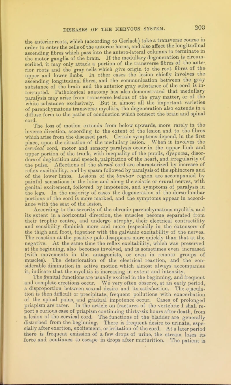 the anterior roots, which (according to Gerlach) take a transverse course m order to enter the cells of the anterior horns, and also afiEect the longitudinal ascending fibres which pass into the antero-lateral columns to terminate in the motor ganglia of the brain. If the medullary degeneration is circum- scribed, it may only attack a portion of the transverse fibres of the ante- rior roots and the gray cells which give origin to the root fibres of the upper and lower limbs. In other cases the lesion chiefly involves the ascending longitudinal fibres, and the communication between the gray substance of the brain and the anterior gray substance of the cord is in- terrupted. Pathological anatomy has also demonstrated that medullary paralysis may arise from transverse lesions of the gray matter, or of the white substance exclusively. But in almost all the important varieties of parenchymatous transverse myelitis, the degeneration also extends in a diffuse form to the paths of conduction which connect the brain and spinal cord. The loss of motion extends from below upwards, more rarely in the inverse direction, according to the extent of the lesion and to the fibres which arise from the diseased part. Certain symptoms depend, in the first place, upon the situation of the medullary lesion. When it involves the cervical cord, motor and sensory paralysis occur in the upper limb and upper portion of the trunk, with inequality of the pupils, dyspnoea, disor- ders of deglutition and speech, palpitation of the heart, and irregularity of the pulse. Aifections of the dorsal cord are characterized by increase of reflex excitability, and by spasm followed by paralysis of the sphincters and of the lower limbs. Lesions of the lumbar region are accompanied by painful sensations in the loins and along the sciatic or crural nerves, with genital excitement, followed by impotence, and symptoms of paralysis in the legs. In the majority of cases the degeneration of the dorso-lumbar portions of the cord is more marked, and the symptoms appear in accord- ance with the seat of the lesion. According to the severity of the chronic parenchymatous myelitis, and its extent in a horizontal direction, the muscles become separated from their trophic centre, and undergo atrophy, their electrical contractility and sensibility diminish more and more (especially in the extensors of the thigh and foot), together with the galvanic excitability of the nerves. The reaction at the positive pole disappears more quickly than that at the negative. At the same time the reflex excitability, which was preserved at the beginning, also becomes involved, and is sometimes even increased (with movements in the antagonists, or even in remote groups of muscles). The deterioration of the electrical reaction, and the con- siderable diminution in active motion which almost always accompanies it, indicate that the myelitis is increasing in extent and intensity. The genital functions are usually excited in the beginning, and frequent and complete erections occur. We very often observe, at an early period, a disproportion between sexual desire and its satisfaction. The ejacula- tion is then difficult or precipitate, frequent pollutions with exacerbation of the spinal pains, and gradual impotence occur. Cases of prolonged priapism are rarer. In the article on fractures of the vertebrae I shall re- port a curious case of priapism continuing thirty-six hours after death, from a lesion of the cervical cord. The functions of the bladder are generally disturbed from the beginning. There is frequent desire to urinate, espe- cially after exertion, excitement, or irritation of the cord. At a later period there is frequent emission of a few drops of urine, the stream loses its force and continues to escape in drops after micturition. The patient is