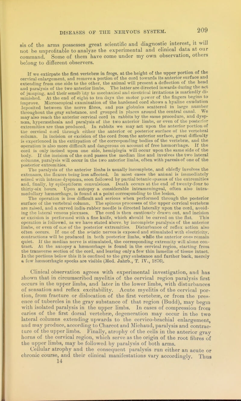 sis of the arms possesses great scientific and diagnostic _ interest, it will not be unprofitable to analyze the experimental and clinical data at our command. Some of them have come under my own observation, others belong: to different observers. If we extirpate the first vertebra in frogs, at the height of the upper portion of the cervical enlargement, and remove a portion of the cord towards its anterior surface and extending from one side to the other, the animal will present a deflection of the head and paralysis of the two anterior limbs. The latter are directed inwards during the act of jumping, and their sensib hty to mechanical ami eitjctrical irritations is markedly di- minished. At the end of eight to ten days the motor power of the fingers begins to improve. Microscopical examination of the hardened cord shows a hyaline exudation deposited between the nerve fibres, and pus globules scattered in large number throughout the gray substance, and grouped in places around the central canal. We may also reach the anterior cervical cord in rabbits by the same procedure, and dysp- noea, hyperaesthesia and paralysis of the two anterior limbs, or even of the posterior extremities are thus produced. In rabbits we may act upon the anterior portion of the cervical cord through either the anterior or posterior surface of the vertebral column. In incision or excision of the cord from the anterior surface, great difficulty is experienced in the extirpation of the corresponding bodies of the vertebrae, and the operation is also more difficult and dangerous on account of free haemorrhage. If the cord is only incised upon one side, hemiplegia will occur upon the same side of the body. If the incision of the cord passes the median line and involves the two lateral columns, paralysis will occur in the two anterior limbs, often with paresis of one of the posterior extremities. The paralysis of the anterior limbs is usually incomplete, and chiefly involves the extensors, the flexors being less affected. In most cases the animal is immediately seized with intense dyspnoea, soon followed by partial tetanic .spasms of the extremities and, finally, by epileptiiorm. convulsions. Death occurs at the end of twenty-four to tliirty-six hours. Upon autopsy a considerable intrameningeal, often also intra- medullary haemorrhage, is found at a point corresponding to the lesion. The operation is less difficult and serious when performed through the posterior surface of the vertebral column. The spinous jjrocesses of the upper cervical vertebrae are raised, and a curved india-rubber needle is directed laterally upon the cord, avoid- ing the lateral venous plexuses. The cord is then cautiously drawn out, and incision or excision is performed with a fine knife, which should be curved on the flat. This operation is followed, as we have stated above, by incomplete paralysis of the anterior limbs, or even of oue of the posterior extremities. Disturbance of reflex action also often occurs. If one of the sf-iatic nerves is exposed and stimulated with electricity, contractions will be produced in both posterior limbs, while the anterior ones remain quiet. If the median nerve is stimulated, the corresponding extremity will alone con- tract. At the autopsy a haamorrhage is found in the cervical region, starting from the transverse section of the cord, and leaving only a few thin lamellae of tissue intact. In the portions below this it is confined to the gray substance and further back, merely tt few ha3inorrhagic specks are visible (Med. Jahrb., T. IV., 1876). Clinical observation agrees with experimental investigation, and has shown that in circumscribed myelitis of the cervical region paralysis first occurs in the upper limbs, and later in the lower limbs, with disturbances of sensation and reflex excitability. Acute myelitis of the cervical por- tion, from fracture or dislocation of the first vertebrae, or from the pres- ence of tubercles in the gray substance of that region (Budd), may begin with isolated paralysis in the upper limbs. In cases of compression from caries of the first dorsal vertebras, degeneration may occur in the two lateral columns extending upwards to the cervico-brachial enlargement, and may produce, according to Charcot and Michaud, paralysis and contrac- ture of the upper limbs. Finally, atrophy of the cells in the anterior gray horns of the cervical region, which serve as the origin of the root fibres of the upper limbs, may be followed by paralysis of both arms. Cellular atrophy and the consequent paralysis run either an acute or chronic course, and their clinical manifestations vary accordino-ly Thus 14