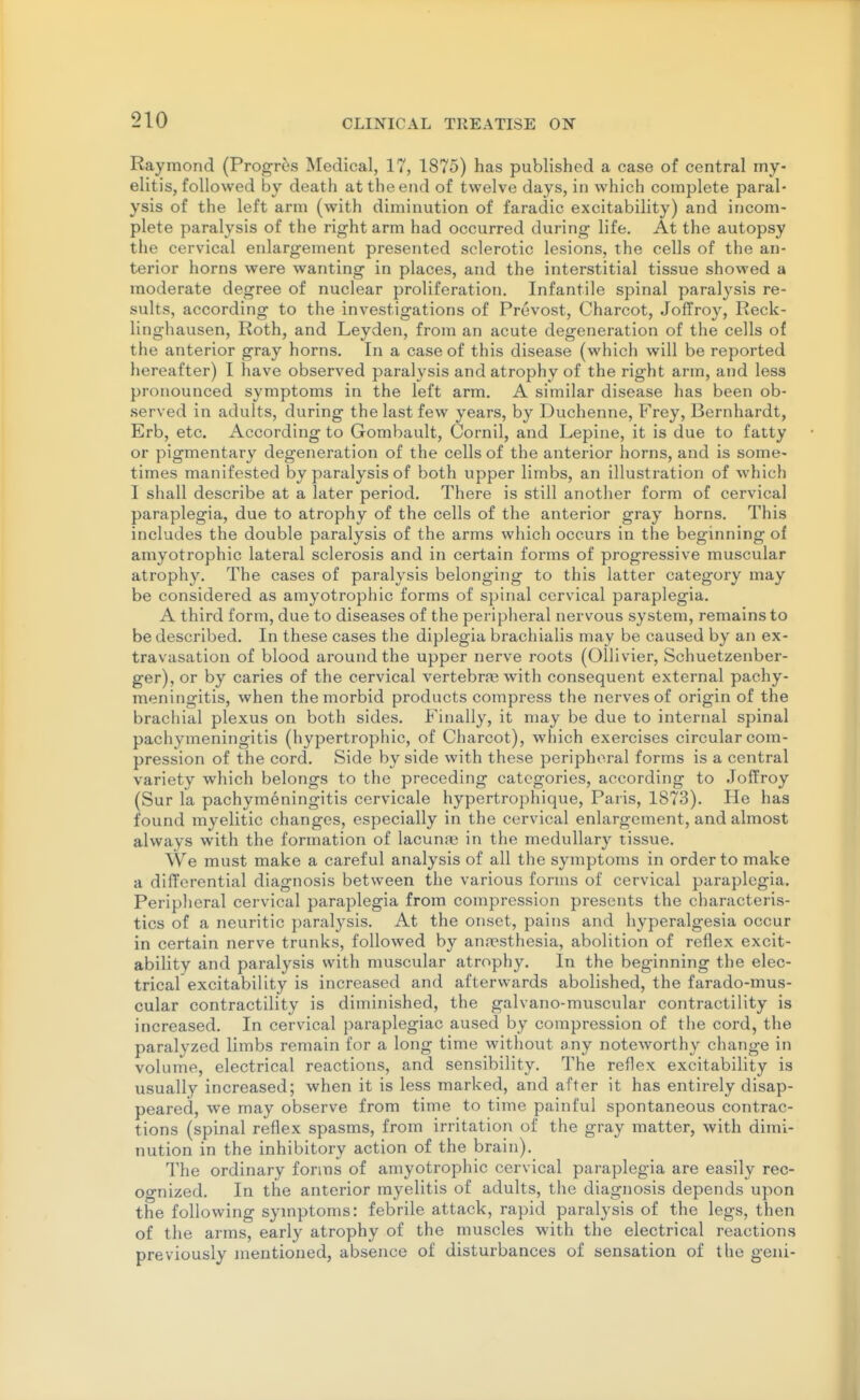 Raymond (ProgT6s Medical, 17, 1875) has published a case of central my- elitis, followed by death at the end of twelve days, in which complete paral- ysis of the left arm (with diminution of faradic excitability) and incom- plete paralysis of the right arm had occurred during life. At the autopsy the cervical enlargement presented sclerotic lesions, the cells of the an- terior horns were wanting in places, and the interstitial tissue showed a moderate degree of nuclear proliferation. Infantile spinal paralysis re- sults, according to the investigations of Prevost, Charcot, Joffroy, Reck- linghausen, Roth, and Leyden, from an acute degeneration of the cells of the anterior gray horns. In a case of this disease (which will be reported hereafter) I have observed paralysis and atrophy of the right arm, and less pronounced symptoms in the left arm. A similar disease has been ob- served in adults, during the last few years, by Duchenne, Frey, Bernhardt, Erb, etc. According to Gombault, Cornil, and Lepine, it is due to fatty or pigmentary degeneration of the cells of the anterior horns, and is some- times manifested by paralysis of both upper limbs, an illustration of which I shall describe at a later period. There is still another form of cervical paraplegia, due to atrophy of the cells of the anterior gray horns. This includes the double paralysis of the arms which occurs in the beginning of amyotrophic lateral sclerosis and in certain forms of progressive muscular atrophy. The cases of paralysis belonging to this latter category may be considered as amyotrophic forms of spinal cervical paraplegia. A third form, due to diseases of the peripheral nervous system, remains to be described. In these cases the diplegia brachialis may be caused by an ex- travasation of blood around the upper nerve roots (Ollivier, Schuetzenber- ger), or by caries of the cervical vertebra? with consequent external pachy- meningitis, when the morbid products compress the nerves of origin of the brachial plexus on both sides. Finally, it may be due to internal spinal pachymeningitis (hypertrophic, of Charcot), which exercises circular com- pression of the cord. Side by side with these peripheral forms is a central variety which belongs to the preceding categories, according to Joffroy (Sur la pachymeningitis cervicale hypertrophique, Paris, 1873). He has found myelitic changes, especially in the cervical enlargement, and almost always with the formation of lacunje in the medullary tissue. We must make a careful analysis of all the symptoms in order to make a differential diagnosis between the various forms of cervical paraplegia. Peripheral cervical paraplegia from compression presents the characteris- tics of a neuritic paralysis. At the onset, pains and hyperalgesia occur in certain nerve trunks, followed by ann?sthesia, abolition of reflex excit- ability and paralysis with muscular atrophy. In the beginning the elec- trical excitability is increased and afterwards abolished, the farado-mus- cular contractility is diminished, the galvano-muscular contractility is increased. In cervical paraplegiac aused by compression of the cord, the paralyzed limbs remain for a long time without any noteworthy change in volume, electrical reactions, and sensibility. The reflex excitability is usually increased; when it is less marked, and after it has entirely disap- peared, we may observe from time to time painful spontaneous contrac- tions (spinal reflex spasms, from irritation of the gray matter, with dimi- nution in the inhibitory action of the brain). The ordinary forms of amyotrophic cervical paraplegia are easily rec- ognized. In the anterior myelitis of adults, the diagnosis depends upon the following symptoms: febrile attack, rapid paralysis of the legs, then of the arms, early atrophy of the muscles with the electrical reactions previously mentioned, absence of disturbances of sensation of the geni-