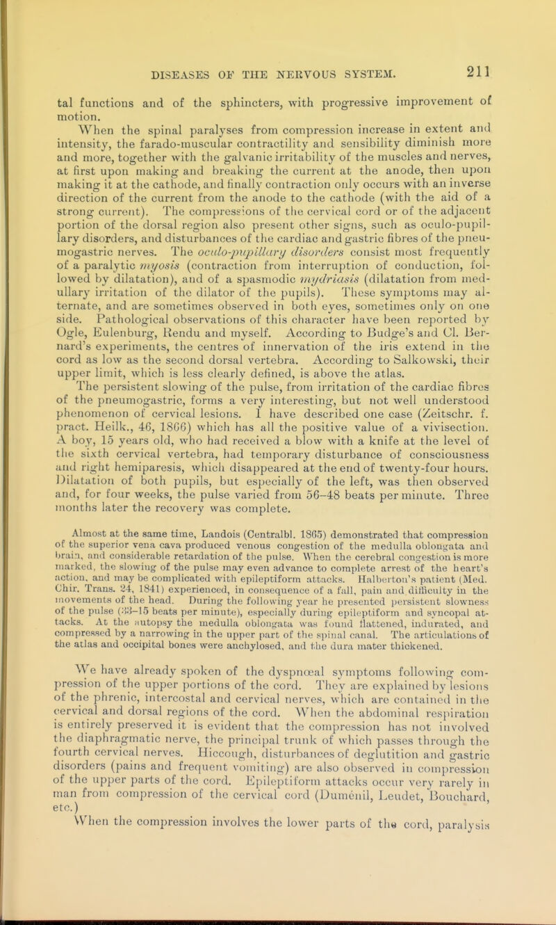 tal functions and of the sphincters, with progressive improvement of motion. When the spinal paralyses from compression increase in extent and intensity, the farado-muscular contractility and sensibility diminish more and more, together with the galvanic irritability of the muscles and nerves, at first upon making and breaking the current at the anode, then upon making it at the cathode, and finally contraction only occurs with an inverse direction of the current from the anode to the cathode (with the aid of a strong current). The compressions of the cervical cord or of the adjacent portion of the dorsal region also present other signs, such as oculo-pupil- lary disorders, and disturbances of the cardiac and gastric fibres of the pneu- mogastric nerves. The oculo-inipillary disorders consist most frequently of a paralytic niyosis (contraction from interruption of conduction, fol- lowed by dilatation), and of a spasmodic mydriasis (dilatation from med- ullary irritation of the dilator of the pupils). These symptoms may al- ternate, and are sometimes observed in both eyes, sometimes only on ojie side. Pathological observations of this character have been reported by Ogle, Eulenburg, Rendu and myself. According to Budge's and CI. Ber- nard's experiments, the centres of innervation of the iris extend in the cord as low as the second dorsal vertebra. According to Salkowski, their upper limit, which is less clearly defined, is above the atlas. The persistent slowing of the pulse, from irritation of the cardiac fibres of the pneumogastric, forms a very interesting, but not well understood phenomenon of cervical lesions. I have described one case (Zeitschr. f. pract. Heilk., 46, 18G6) which has all the positive value of a vivisection. A boy, 15 years old, who had received a blow with a knife at the level of the sixth cervical vertebra, had temporary disturbance of consciousness and right hemiparesis, which disappeared at the end of twenty-four hours. Dilatation of both pupils, but especially of the left, was then observed and, for four weeks, the pulse varied from 56-48 beats per minute. Three months later the recovery was complete. Almost at the same time, Landois (Centralbl. 18G5) demonstrated that compression of the superior vena cava produced venous congestion of the medulla oblongata and brain, and considerable retardation of the pulse. When the cerebral congestion is more marked, the slowing of the pulse may even advance to complete arrest of the heart's action, and may be complicated with epileptiform attacks. Halbertou's patient (Med. Ghir. Trans. 24, 1841) experienced, in consequence of a fall, pain and difficulty in the movements of the head. During the following year he presented persistent slowness of the pulse beats per minute), especially'during epileptiform and syncopal at- tacks. At the iiutopsy the medulla oblongata was found llatfcened, indurated, and compressed by a narrowing in the upper part of the spinal canal. The articulations of the atlas and occipital bones were anchylosed, and the dura mater thickened. We have already spoken of the dyspnoeal symptoms following com- pression of the upper portions of the cord. They are explained by'lesions of the phrenic, intercostal and cervical nerves, which are contained in the cervical and dorsal regions of the cord. AVhen the abdominal respiration is entirely preserved it is evident that the compression has not involved the diaphragmatic nerve, the principal trunk of vvliich passes through the fourth cervical nerves. Hiccough, disturbances of deglutition and gastric disorders (pains and frequent vomiting) are also observed in compression of the upper parts of tiie cord. Epileptiform attacks occur very rarely in man from compression of the cervical cord (Dumenil, Leudet, Bouchard etc.) When the compression involves the lower parts of th« cord, paralysis