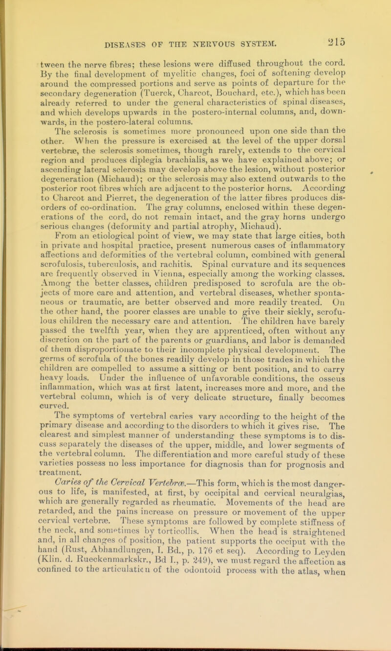 tween the nerve fibres; these lesions were diffused throughout the cord. By the final development of myelitic changes, foci of softening develop around the compressed portions and serve as points of departure for the secondary degeneration (Tuerck, Charcot, Bouchard, etc.), which has been already referred to under the general characteristics of spinal diseases, and which develops upwards in the postero-internal columns, and, down- wards, in the postero-lateral columns. The sclerosis is sometimes more pronounced upon one side than the other. When the pressure is exercised at the level of the upper dorsal vertebra?, the sclerosis sometimes, though rarely, extends to the cervical region and produces diplegia brachialis, as we have explained above; or ascending lateral sclerosis may develop above the lesion, without posterior degeneration (Michaud); or the sclerosis may also extend outwards to the posterior root fibres which are adjacent to the posterior horns. According to Charcot and Pierret, the degeneration of the latter fibres produces dis- orders of co-ordination. The gray columns, enclosed within these degen- erations of the cord, do not remain intact, and the gray horns undergo serious changes (deformity and partial atrophy, Michaud). From an etiological point of view, we may state that large cities, both in private and hospital practice, present numerous cases of inflammatory affections and deformities of the vertebral column, combined with general scrofulosis, tuberculosis, and rachitis. Spinal curvature and its sequences are frequently observed in Vienna, especially among the working classes. Among the better classes, children predisposed to scrofula are the ob- jects of more care and attention, and vertebral diseases, whether sponta- neous or traumatic, are better observed and more readily treated. On the other hand, the poorer classes are unable to give their sickly, scrofu- lous children the necessary care and attention. The children have barely passed the twelfth year, when they are apprenticed, often without any discretion on the part of the parents or guardians, and labor is demanded of them disproportionate to their incomplete physical development. The germs of scrofula of the bones readily develop in those trades in which the children are compelled to assume a sitting or bent position, and to carry heavy loads. Under the influence of unfavorable conditions, the osseus inflammation, which was at first latent, increases more and more, and the vertebral column, which is of very delicate structure, finally becomes curved. The symptoms of vertebral caries vary according to the height of the primary disease and according to the disorders to which it gives rise. The clearest and simplest manner of understanding these symptoms is to dis- cuss separately tiie diseases of the upper, middle, and lower segments of the vertebral column. The differentiation and more careful study of these varieties possess no less importance for diagnosis than for prognosis and treatment. Caries of^ the Cervical Vertehroe.—This form, which is the most danger- ous to life, is manifested, at first, by occipital and cervical neuralgias, which are generally regarded as rheumatic. Movements of the head are retarded, and the pains increase on pressure or movement of the upper cervical vertebras. These symptoms are followed by complete stiffness of the neck, and sometimes by torticollis. When the head is straightened and, in all changes of position, the patient supports the occiput with the hand (Rust, Abhandlungen, T. Bd., p. 176 et seq). According to Leyden (Klin. d. Rueckenmarkskr., Bd 1., p. 249), we must regard the affection as confined to the articulaticu of the odontoid process with the atlas, when