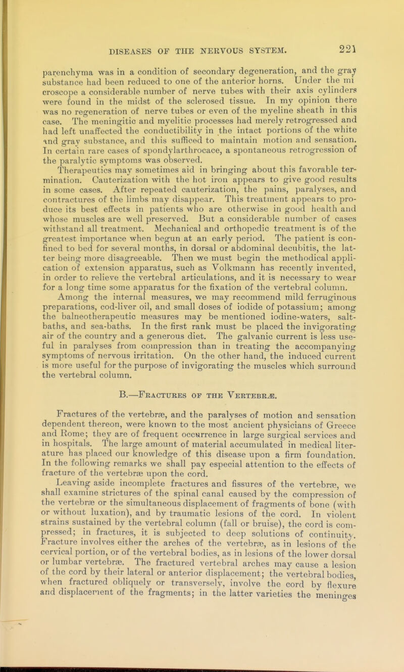 parenchyma was in a condition of secondary degeneration, and the gray substance had been reduced to one of the anterior horns. Under the mi croscope a considerable number of nerve tubes with their axis cylinders were found in the midst of the sclerosed tissue. In my opinion there was no regeneration of nerve tubes or even of the myeline sheath in this case. The meningitic and myelitic processes had merely retrogressed and had left unaffected the conductibility in the intact portions of the white and grav substance, and this sufficed to maintain motion and sensation. In certain rare cases of spondylarthrocace, a spontaneous retrogression of the paralytic symptoms was observed. Therapeutics may sometimes aid in bringing about this favorable ter- mination. Cauterization with the hot iron appears to give good results in some cases. After repeated cauterization, the pains, paralyses, and contractures of the limbs may disappear. This treatment appears to pro- duce its best effects in patients who are otherwise in good health and whose muscles are well preserved. But a considerable number of cases withstand all treatment. Mechanical and orthopedic treatment is of the greatest importance when begun at an early period. The patient is con- fined to bed for several months, in dorsal or abdominal decubitis, the lat- ter being more disagreeable. Then we must begin the methodical appli- cation of extension apparatus, such as Volkmann has recently invented, in order to relieve the vertebral articulations, and it is necessary to wear for a long time some apparatus for the fixation of the vertebral column. Among the internal measures, we may recommend mild ferruginous preparations, cod-liver oil, and small doses of iodide of potassium; among the balneotherapeutic measures may be mentioned iodine-waters, salt- baths, and sea-baths. In the first rank must be placed the invigorating air of the country and a generous diet. The galvanic current is less use- ful in paralyses from compression than in treating the accompanying symptoms of nervous irritation. On the other hand, the induced current is more useful for the purpose of invigorating the muscles which surround the vertebral column. B.—Fractures of the Vertebra. Fractures of the vertebra, and the paralyses of motion and sensation dependent thereon, were known to the most ancient physicians of Greece and Rome; they are of frequent occurrence in large surgical services and in hospitals. The large amount of material accumulated in medical liter- ature has placed our knowledge of this disease upon a firm foundation. In the following remarks we shall pay especial attention to the effects of fracture of the vertebrae upon the cord. Leaving aside incomplete fractures and fissures of the vertebrre, we shall examine strictures of the spinal canal caused by the compression of the vertebra or the simultaneous displacement of fragments of bone (with or without luxation), and by traumatic lesions of the cord. In violent strains sustained by the vertebral column (fall or bruise), the cord is com- pressed; in fractures, it is subjected to deep solutions of continuity. Fracture involves either the arches of the vertebras, as in lesions of the cervical portion, or of the vertebral bodies, as in lesions of the lower dorsal or lumbar vertebrae. The fractured vertebral arches may cause a lesion of the cord by their lateral or anterior displacement; the vertebral bodies when fractured obliquely or transversely, involve the cord by flexure and displacement of the fragments; in the latter varieties the menino-es