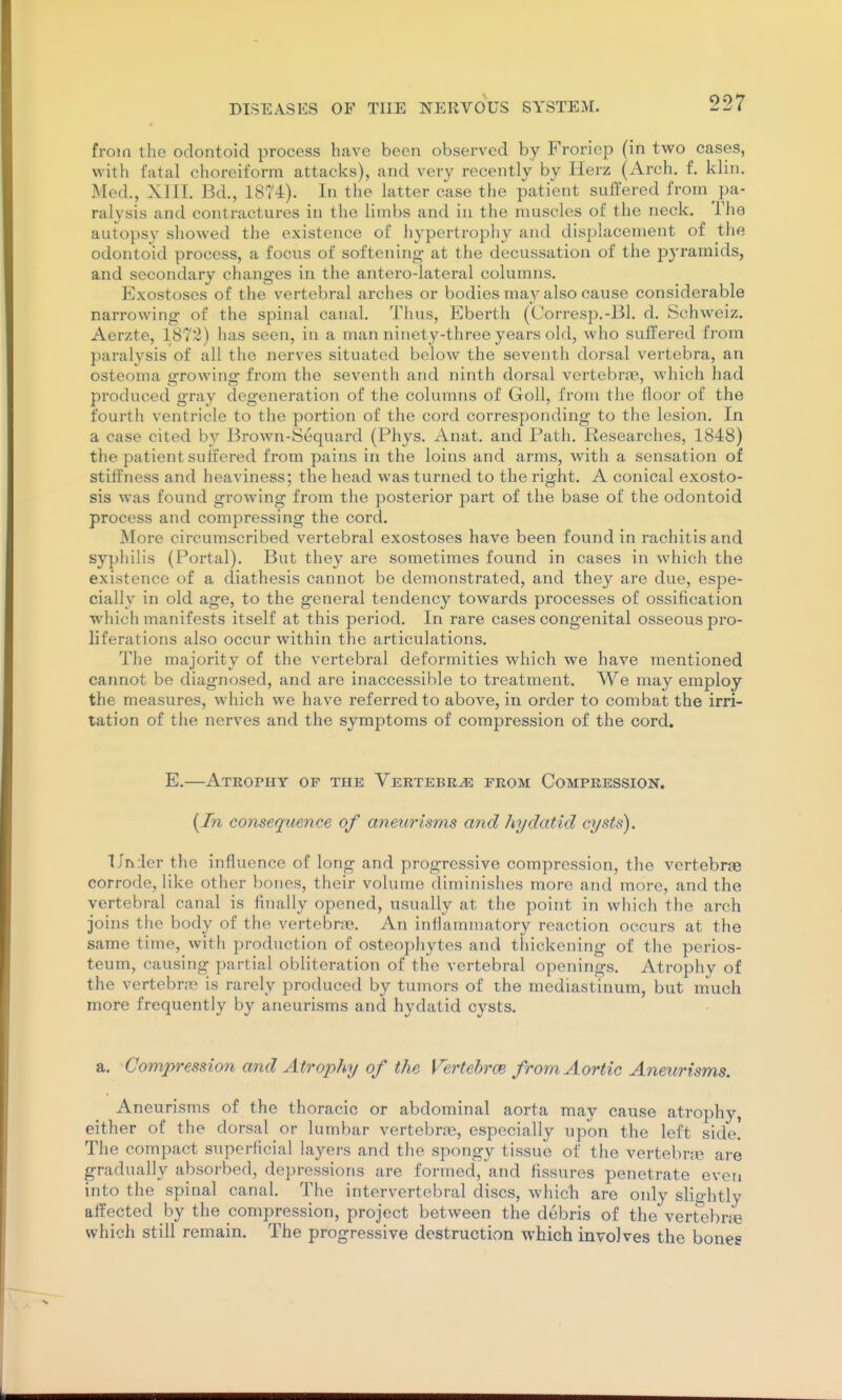 from the odontoid process have been observed by Froriep (in two cases, with fatal choreiform attacks), and very recently by Herz (Arch. f. klin. Med., XIII. Bd., 1874). In the latter case the patient suffered from pa- ralysis and contractures in the limbs and in the muscles of the neck. The autopsy showed the existence of hypertrophy and displacement of tlie odontoid process, a focus of softening at the decussation of the pyramids, and secondary changes in the antero-lateral columns. Exostoses of the vertebral arches or bodies may also cause considerable narrowing of the spinal canal. Thus, Eberth (Corresp.-Bl. d. Schweiz. Aerzte, 1872) has seen, in a man ninety-three years old, who suffered from paralysis of all the nerves situated below the seventh dorsal vertebra, an osteoma p-rowino- from the seventh and ninth dorsal vertebra?, which had produced gray degeneration of the columns of Goll, from the floor of the fourth ventricle to the portion of the cord corresponding to the lesion. In a case cited by Brown-Sequard (Phys. Anat, and Path. Researches, 1848) the patient suffered from pains in the loins and arms, with a sensation of stilfness and heaviness; the head was turned to the right. A conical exosto- sis was found growing from the posterior part of the base of the odontoid process and compressing the cord. More circumscribed vertebral exostoses have been found in rachitis and syphilis (Portal). But they are sometimes found in cases in which the existence of a diathesis cannot be demonstrated, and they are due, espe- cially in old age, to the general tendency towards processes of ossification which manifests itself at this period. In rai'e cases congenital osseous pro- liferations also occur within the articulations. The majority of the vertebral deformities which we have mentioned cannot be diagnosed, and are inaccessible to treatment. We may employ the measures, which we have referred to above, in order to combat the irri- tation of the nerves and the symptoms of compression of the cord. E.—Atrophy of the Vertebra from Compression. {In consequence of aneurisms and hydatid cysts). Uniler the influence of long and progressive compression, the vertebrte corrode, like other bones, their volume diminishes more and more, and the vertebral canal is finally opened, usually at the point in whicli the arch joins the body of the vertebme. An inlhuninatory reaction occurs at the same time, with production of osteophytes and thickening of the perios- teum, causing partial obliteration of the vertebral openings. Atrophy of the vertebras is rarely produced by tumors of the mediastinum, but much more frequently by aneurisms and hydatid cysts. a. Compression and Atrophy of the VertebrcB from Aortic Aneurisms. Aneurisms of the thoracic or abdominal aorta may cause atrophy, either of the dorsal or lumbar vertebne, especially upon the left side. The compact superficial layers and the spongy tissue of the vertebne are gradually absorbed, depressions are formed, and fissures penetrate even into the spinal canal. The intervertebral discs, which are only slightly affected by the compression, project between the debris of the vertebne which still remain. The progressive destruction which involves the bones